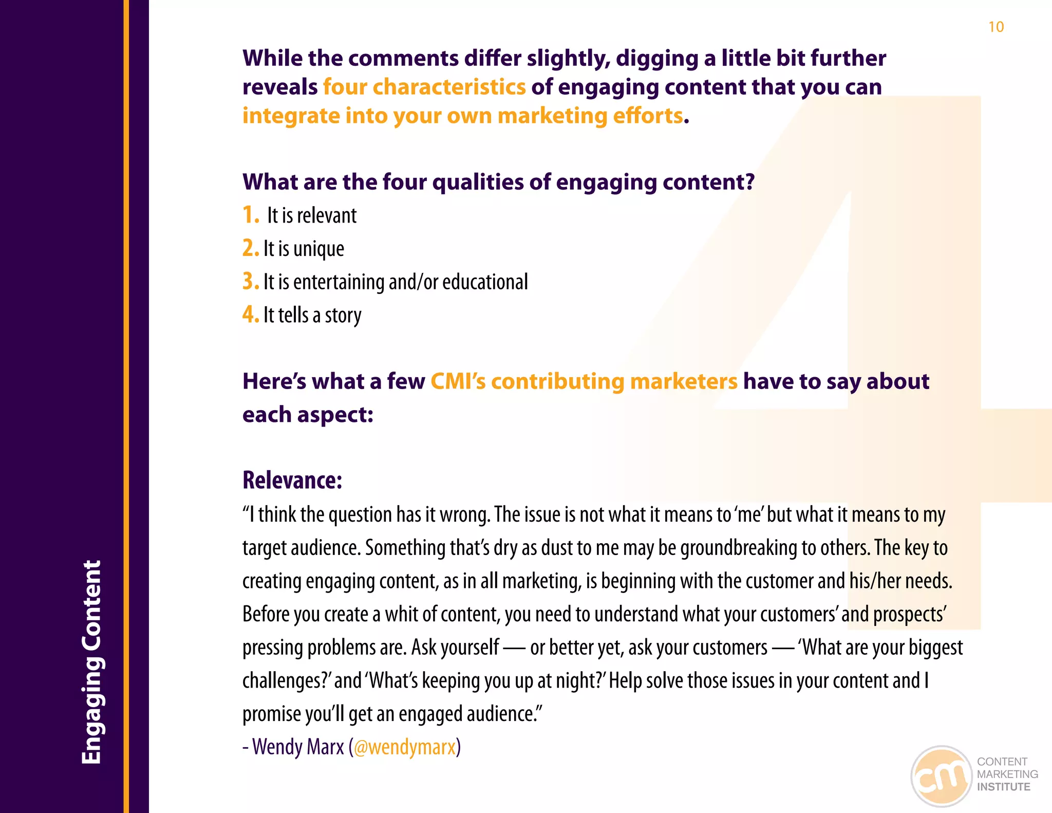 10

                   While the comments differ slightly, digging a little bit further
                   reveals four characteristics of engaging content that you can
                   integrate into your own marketing efforts.

                   What are the four qualities of engaging content?
                   1. It is relevant
                   2. It is unique
                   3. It is entertaining and/or educational
                   4. It tells a story

                   Here’s what a few CMI’s contributing marketers have to say about
                   each aspect:

                   Relevance:
                   “I think the question has it wrong. The issue is not what it means to ‘me’ but what it means to my
                   target audience. Something that’s dry as dust to me may be groundbreaking to others. The key to
Engaging Content




                   creating engaging content, as in all marketing, is beginning with the customer and his/her needs.
                   Before you create a whit of content, you need to understand what your customers’ and prospects’
                   pressing problems are. Ask yourself — or better yet, ask your customers — ‘What are your biggest
                   challenges?’ and ‘What’s keeping you up at night?’ Help solve those issues in your content and I
                   promise you’ll get an engaged audience.”
                   - Wendy Marx (@wendymarx)                                                                            CONTENT
                                                                                                                        MARKETING
                                                                                                                        INSTITUTE
 
