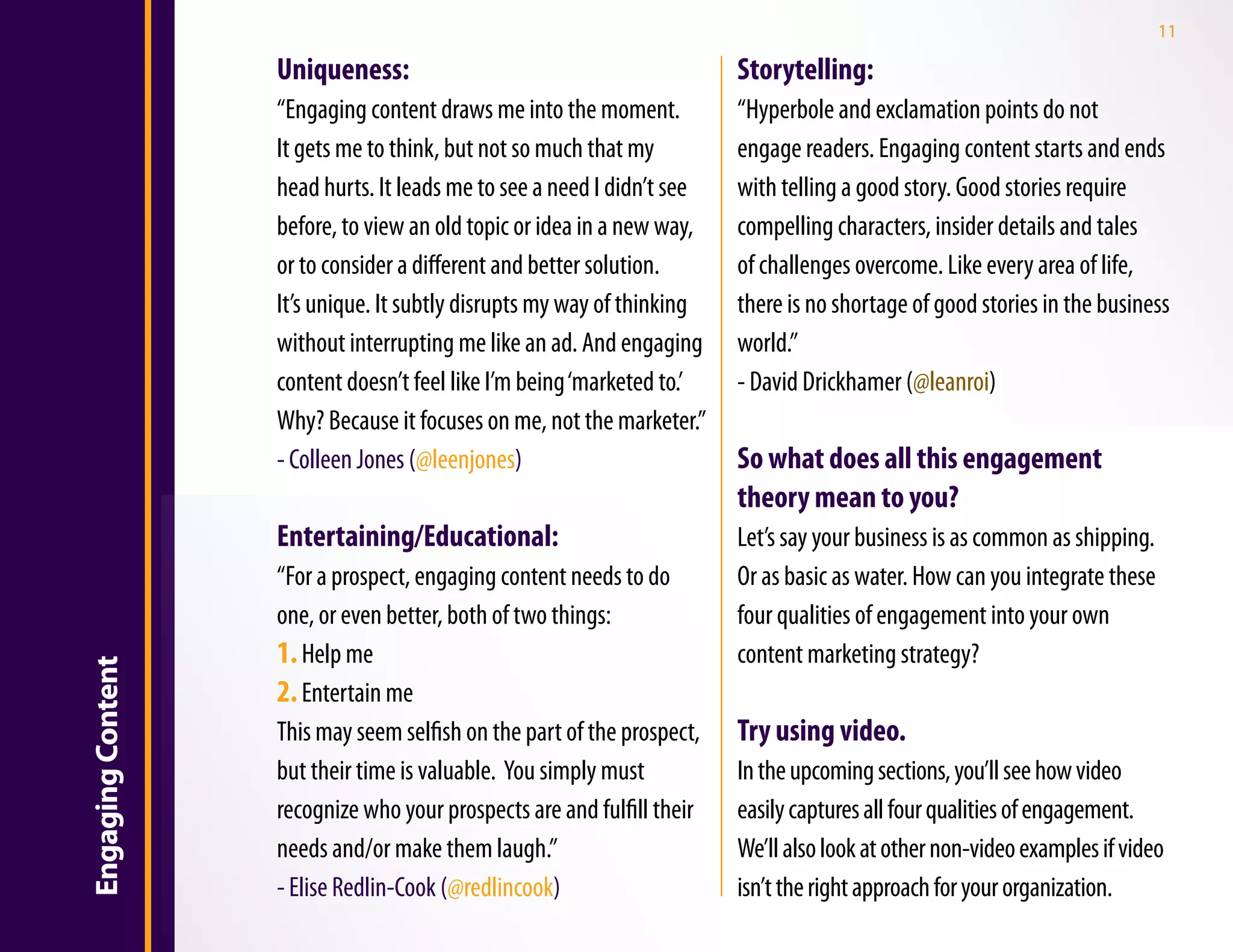 11

                   Uniqueness:                                          Storytelling:
                   “Engaging content draws me into the moment.          “Hyperbole and exclamation points do not
                   It gets me to think, but not so much that my         engage readers. Engaging content starts and ends
                   head hurts. It leads me to see a need I didn’t see   with telling a good story. Good stories require
                   before, to view an old topic or idea in a new way,   compelling characters, insider details and tales
                   or to consider a different and better solution.      of challenges overcome. Like every area of life,
                   It’s unique. It subtly disrupts my way of thinking   there is no shortage of good stories in the business
                   without interrupting me like an ad. And engaging     world.”
                   content doesn’t feel like I’m being ‘marketed to.’   - David Drickhamer (@leanroi)
                   Why? Because it focuses on me, not the marketer.”
                   - Colleen Jones (@leenjones)                         So what does all this engagement
                                                                        theory mean to you?
                   Entertaining/Educational:                            Let’s say your business is as common as shipping.
                   “For a prospect, engaging content needs to do        Or as basic as water. How can you integrate these
                   one, or even better, both of two things:             four qualities of engagement into your own
                   1. Help me                                           content marketing strategy?
Engaging Content




                   2. Entertain me
                   This may seem selfish on the part of the prospect,   Try using video.
                   but their time is valuable.  You simply must         In the upcoming sections, you’ll see how video
                   recognize who your prospects are and fulfill their   easily captures all four qualities of engagement.
                   needs and/or make them laugh.”                       We’ll also look at other non-video examples if video
                   - Elise Redlin-Cook (@redlincook)                    isn’t the right approach for your organization.
 