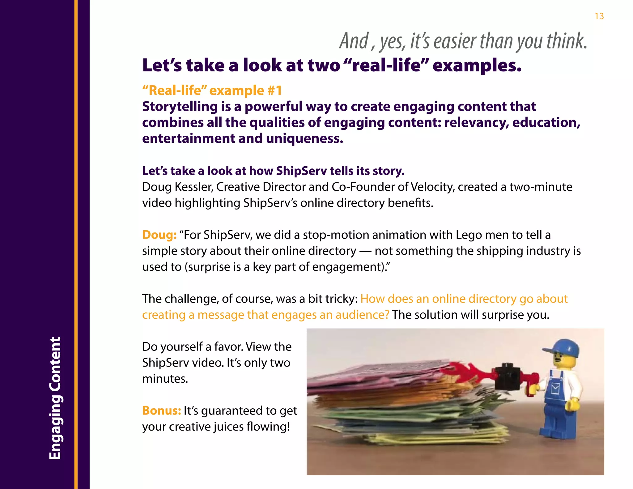 13


                                                            And , yes, it’s easier than you think.
                       Let’s take a look at two “real-life” examples.
                       “Real-life” example #1
                       Storytelling is a powerful way to create engaging content that
                       combines all the qualities of engaging content: relevancy, education,
                       entertainment and uniqueness.

                       Let’s take a look at how ShipServ tells its story.
                       Doug Kessler, Creative Director and Co-Founder of Velocity, created a two-minute
Introduction

                       video highlighting ShipServ’s online directory benefits.

                       Doug: “For ShipServ, we did a stop-motion animation with Lego men to tell a
                       simple story about their online directory — not something the shipping industry is
                       used to (surprise is a key part of engagement).”

                       The challenge, of course, was a bit tricky: How does an online directory go about
                       creating a message that engages an audience? The solution will surprise you.
    Engaging Content




                       Do yourself a favor. View the
                       ShipServ video. It’s only two
                       minutes.

                       Bonus: It’s guaranteed to get
                       your creative juices flowing!
 
