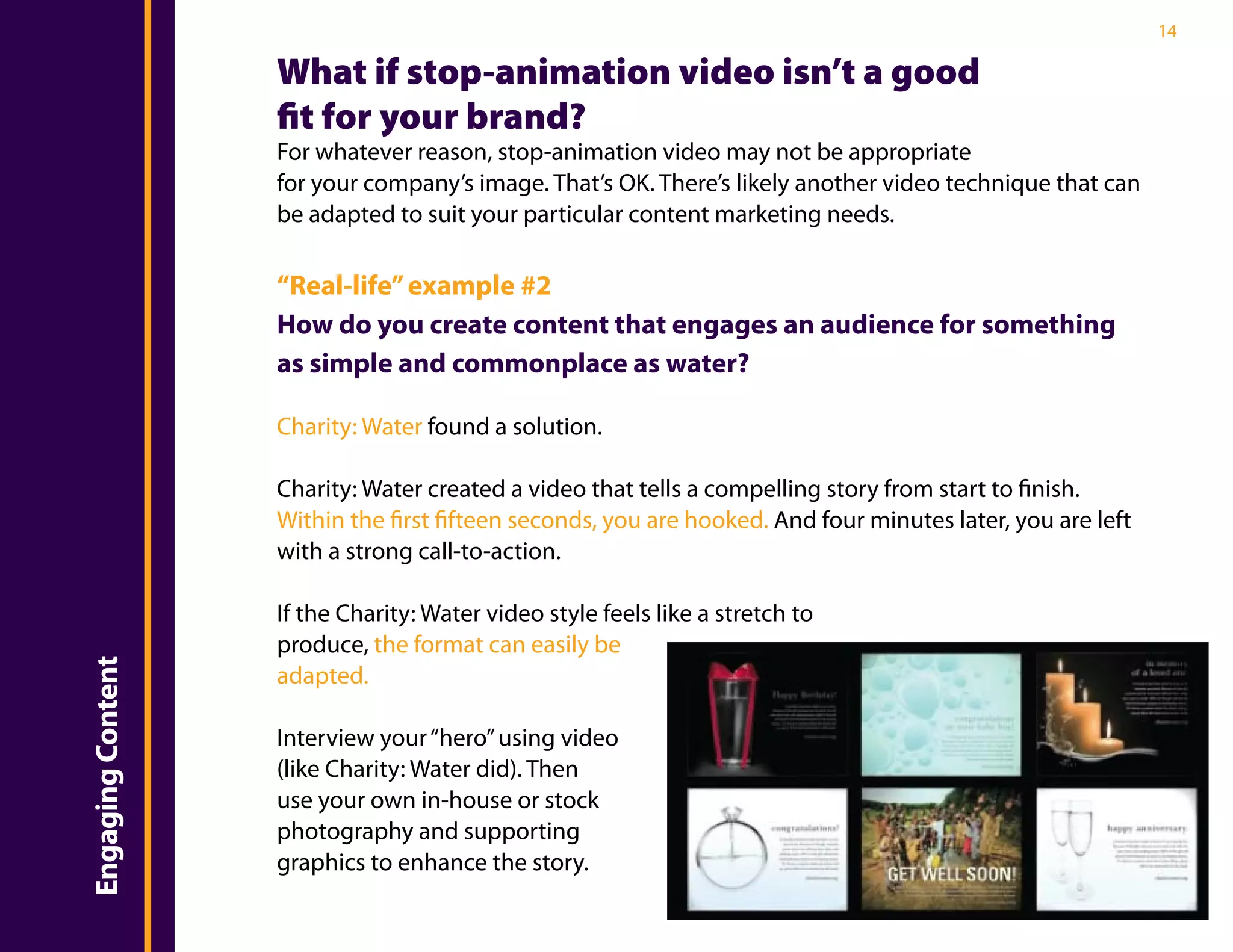 14

                       What if stop-animation video isn’t a good
                       fit for your brand?
                       For whatever reason, stop-animation video may not be appropriate
                       for your company’s image. That’s OK. There’s likely another video technique that can
                       be adapted to suit your particular content marketing needs.

                       “Real-life” example #2
                       How do you create content that engages an audience for something
                       as simple and commonplace as water?
Introduction


                       Charity: Water found a solution.

                       Charity: Water created a video that tells a compelling story from start to finish.
                       Within the first fifteen seconds, you are hooked. And four minutes later, you are left
                       with a strong call-to-action.

                       If the Charity: Water video style feels like a stretch to
                       produce, the format can easily be
    Engaging Content




                       adapted.

                       Interview your “hero” using video
                       (like Charity: Water did). Then
                       use your own in-house or stock
                       photography and supporting
                       graphics to enhance the story.
 