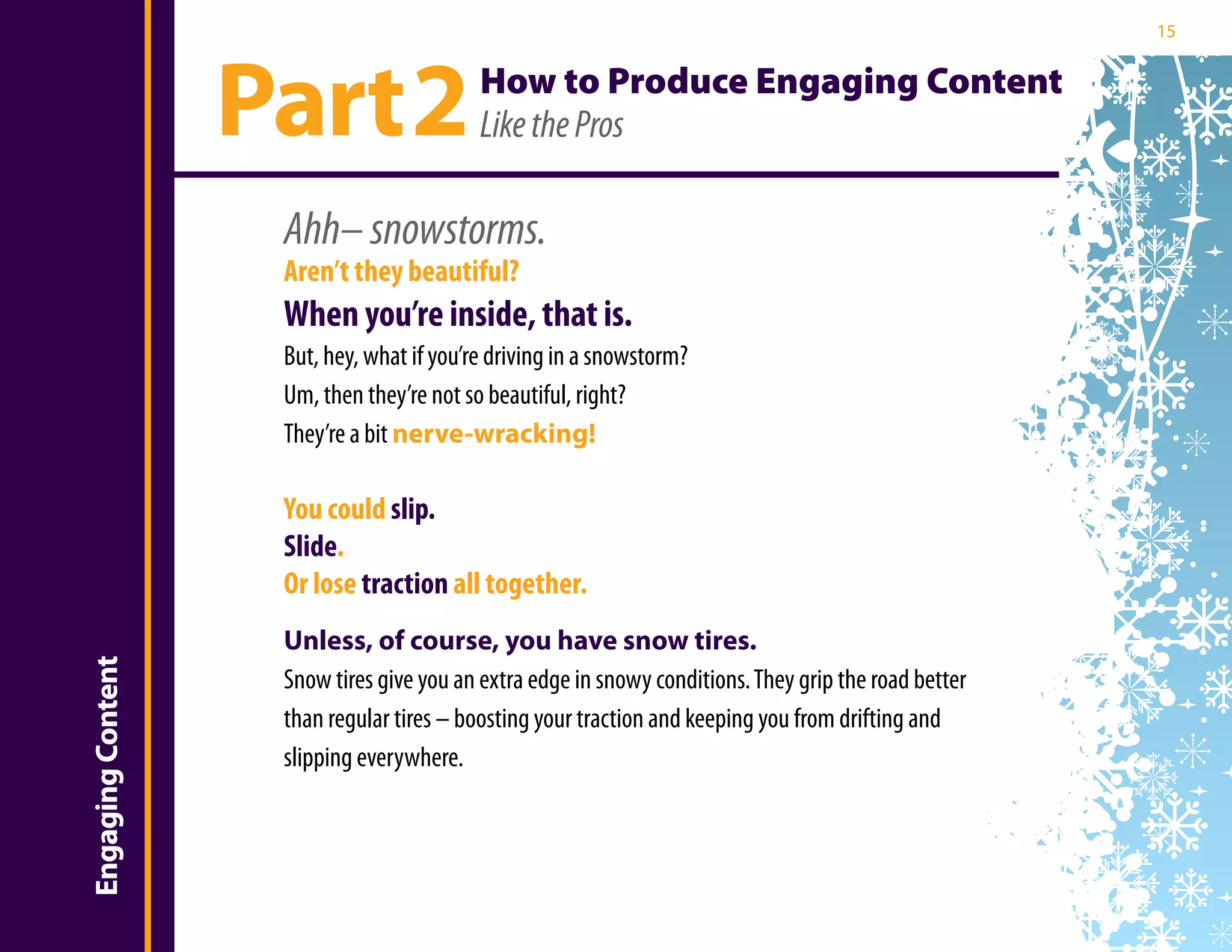 15




                       Part 2                  How to Produce Engaging Content
                                               Like the Pros

                        Ahh– snowstorms.
                        Aren’t they beautiful?
                        When you’re inside, that is.
                        But, hey, what if you’re driving in a snowstorm?
Introduction

                        Um, then they’re not so beautiful, right?
                        They’re a bit nerve-wracking!

                        You could slip.
                        Slide.
                        Or lose traction all together.
                        Unless, of course, you have snow tires.
    Engaging Content




                        Snow tires give you an extra edge in snowy conditions. They grip the road better
                        than regular tires – boosting your traction and keeping you from drifting and
                        slipping everywhere.
 