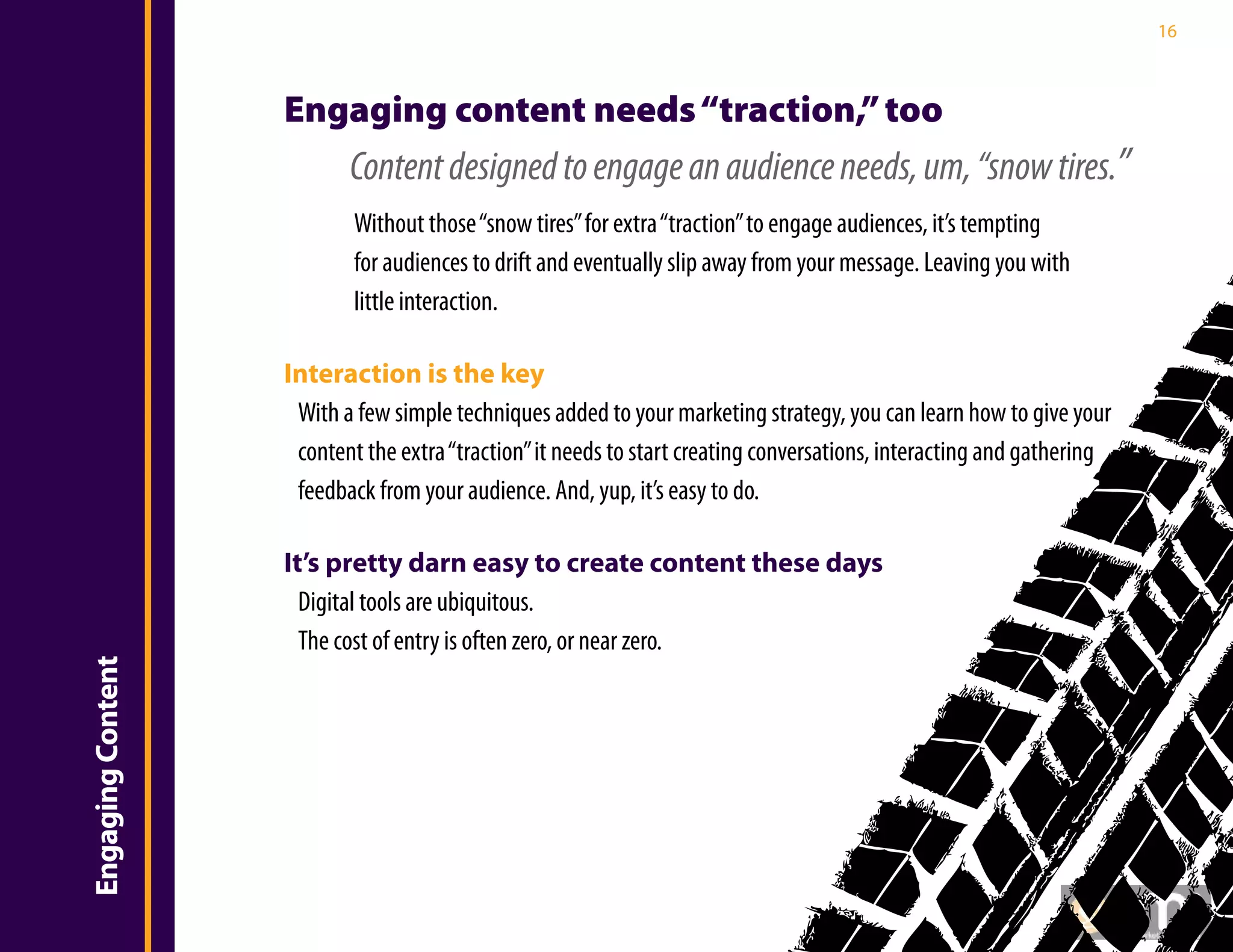 16



                       Engaging content needs “traction,” too
                              Content designed to engage an audience needs, um, “snow tires.”
                               Without those “snow tires” for extra “traction” to engage audiences, it’s tempting
                               for audiences to drift and eventually slip away from your message. Leaving you with
                               little interaction.

                       Interaction is the key
Introduction


                        With a few simple techniques added to your marketing strategy, you can learn how to give your
                        content the extra “traction” it needs to start creating conversations, interacting and gathering
                        feedback from your audience. And, yup, it’s easy to do.

                       It’s pretty darn easy to create content these days
                         Digital tools are ubiquitous.
                         The cost of entry is often zero, or near zero.
    Engaging Content
 