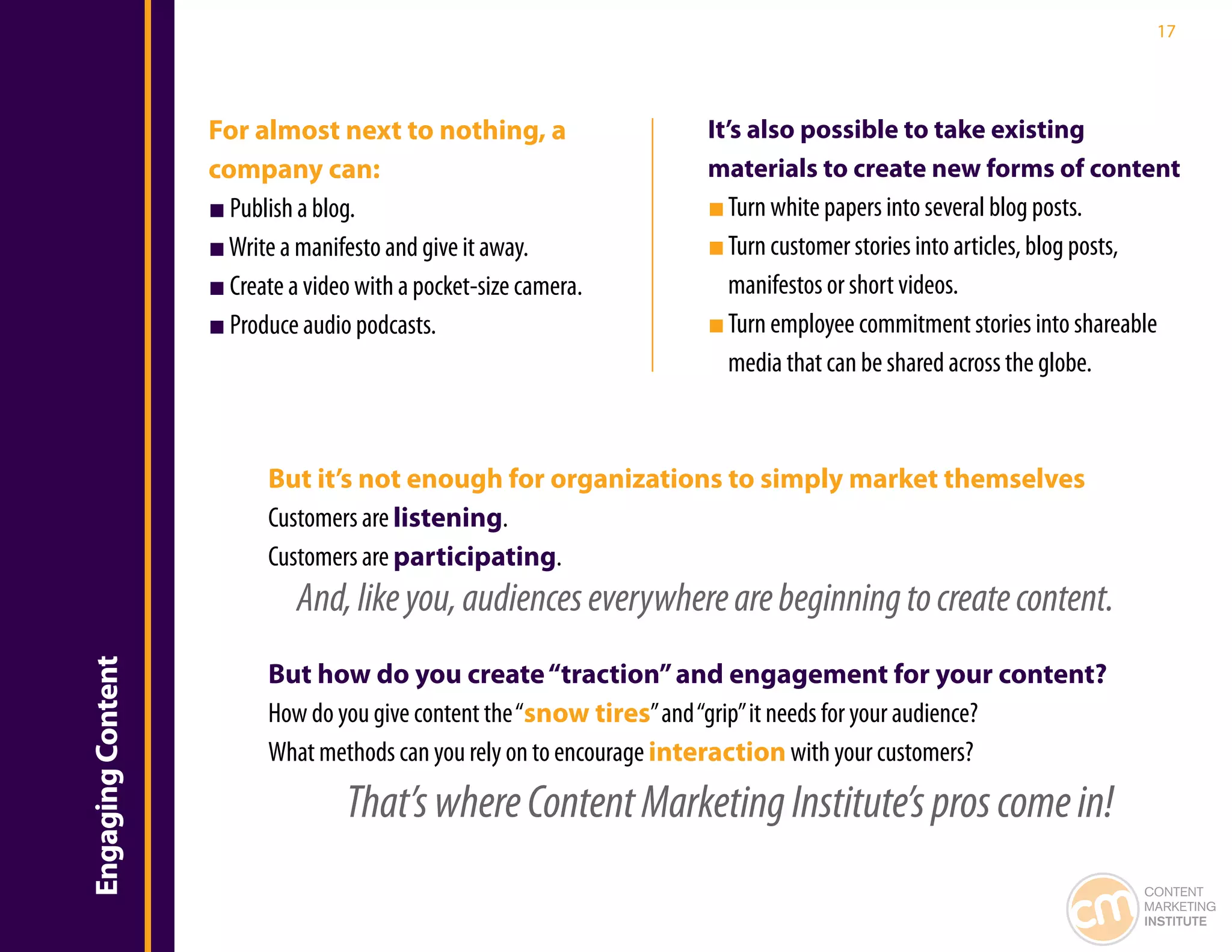17




                   For almost next to nothing, a                  It’s also possible to take existing
                   company can:                                   materials to create new forms of content
                   ■ Publish a blog.                              ■ Turn white papers into several blog posts.
                   ■ Write a manifesto and give it away.          ■ Turn customer stories into articles, blog posts,
                   ■ Create a video with a pocket-size camera.      manifestos or short videos.
                   ■ Produce audio podcasts.                      ■ Turn employee commitment stories into shareable
                                                                    media that can be shared across the globe.



                         But it’s not enough for organizations to simply market themselves
                         Customers are listening.
                         Customers are participating.
                             And, like you, audiences everywhere are beginning to create content.
Engaging Content




                         But how do you create “traction” and engagement for your content?
                         How do you give content the “snow tires” and “grip” it needs for your audience?
                         What methods can you rely on to encourage interaction with your customers?
                                  That’s where Content Marketing Institute’s pros come in!
                                                                                                                  CONTENT
                                                                                                                  MARKETING
                                                                                                                  INSTITUTE
 
