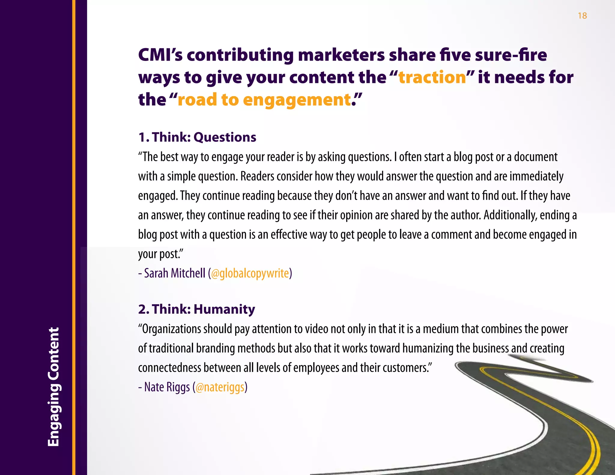 18



                       CMI’s contributing marketers share five sure-fire
                       ways to give your content the “traction” it needs for
                       the “road to engagement.”
                       1. Think: Questions
                       “The best way to engage your reader is by asking questions. I often start a blog post or a document
                       with a simple question. Readers consider how they would answer the question and are immediately
Introduction

                       engaged. They continue reading because they don’t have an answer and want to find out. If they have
                       an answer, they continue reading to see if their opinion are shared by the author. Additionally, ending a
                       blog post with a question is an effective way to get people to leave a comment and become engaged in
                       your post.”
                       - Sarah Mitchell (@globalcopywrite)

                       2. Think: Humanity
                       “Organizations should pay attention to video not only in that it is a medium that combines the power
    Engaging Content




                       of traditional branding methods but also that it works toward humanizing the business and creating
                       connectedness between all levels of employees and their customers.”
                       - Nate Riggs (@nateriggs)
 