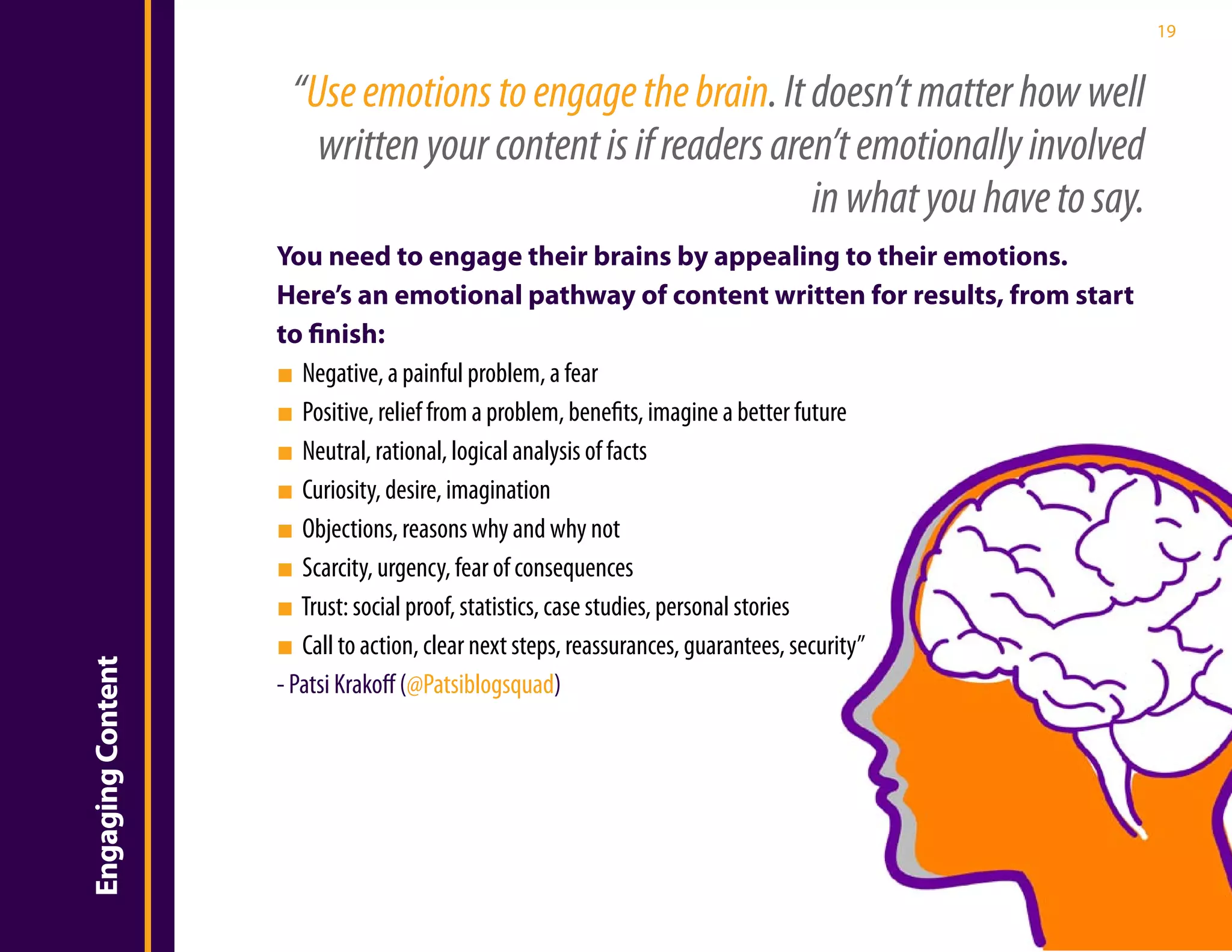 19


                    “Use emotions to engage the brain. It doesn’t matter how well
                      written your content is if readers aren’t emotionally involved
                                                            in what you have to say.
                   You need to engage their brains by appealing to their emotions.
                   Here’s an emotional pathway of content written for results, from start
                   to finish:
                   ■ Negative, a painful problem, a fear
                   ■ Positive, relief from a problem, benefits, imagine a better future
                   ■ Neutral, rational, logical analysis of facts
                   ■ Curiosity, desire, imagination
                   ■ Objections, reasons why and why not
                   ■ Scarcity, urgency, fear of consequences
                   ■ Trust: social proof, statistics, case studies, personal stories
                   ■ Call to action, clear next steps, reassurances, guarantees, security”
Engaging Content




                   - Patsi Krakoff (@Patsiblogsquad)
 