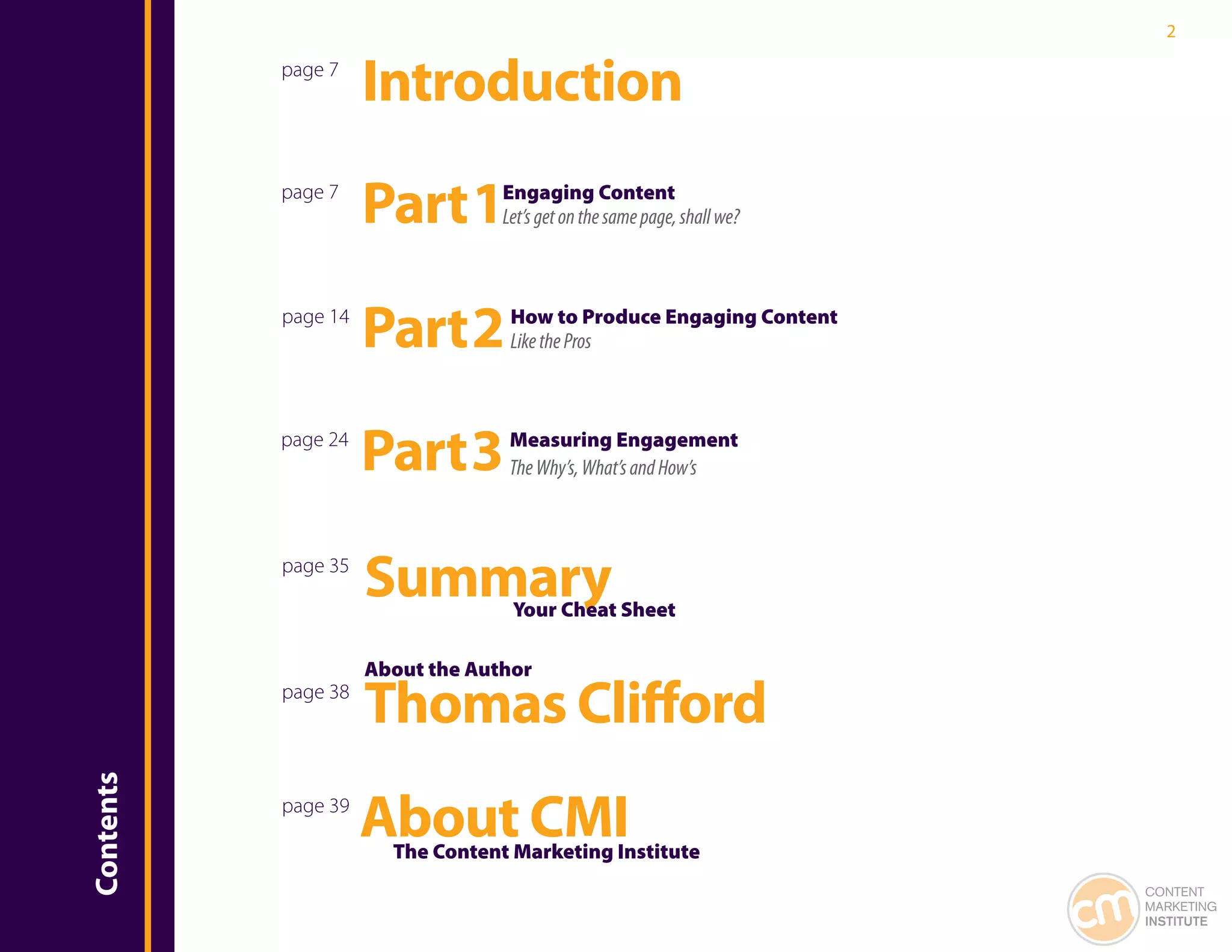 2

           page 7
                     Introduction
           page 7
                     Part 1       Engaging Content
                                  Let’s get on the same page, shall we?



           page 14
                     Part 2        How to Produce Engaging Content
                                   Like the Pros



           page 24
                     Part 3        Measuring Engagement
                                   The Why’s, What’s and How’s



           page 35
                     Summary       Your Cheat Sheet

                     About the Author
           page 38
                     Thomas Clifford
Contents




           page 39
                     About CMI
                       The Content Marketing Institute
                                                                          CONTENT
                                                                          MARKETING
                                                                          INSTITUTE
 