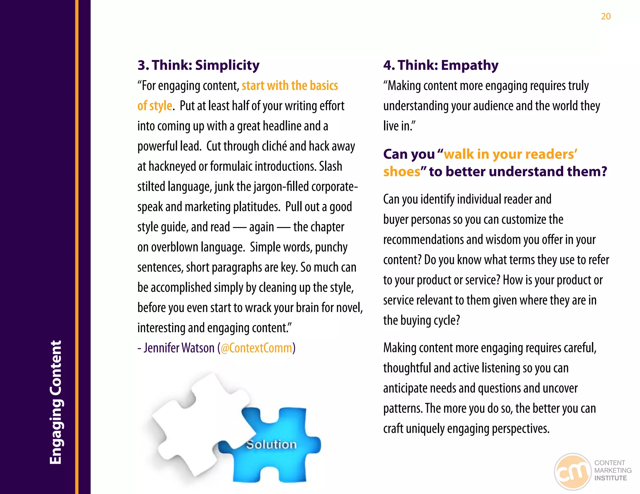 20




                   3. Think: Simplicity                                   4. Think: Empathy
                   “For engaging content, start with the basics           “Making content more engaging requires truly
                   of style. Put at least half of your writing effort     understanding your audience and the world they
                   into coming up with a great headline and a             live in.”
                   powerful lead. Cut through cliché and hack away
                                                                          Can you “walk in your readers’
                   at hackneyed or formulaic introductions. Slash         shoes” to better understand them?
                   stilted language, junk the jargon-filled corporate-
                                                                          Can you identify individual reader and
                   speak and marketing platitudes. Pull out a good
                                                                          buyer personas so you can customize the
                   style guide, and read — again — the chapter
                                                                          recommendations and wisdom you offer in your
                   on overblown language. Simple words, punchy
                                                                          content? Do you know what terms they use to refer
                   sentences, short paragraphs are key. So much can
                                                                          to your product or service? How is your product or
                   be accomplished simply by cleaning up the style,
                                                                          service relevant to them given where they are in
                   before you even start to wrack your brain for novel,
                                                                          the buying cycle?
                   interesting and engaging content.”
                   - Jennifer Watson (@ContextComm)                       Making content more engaging requires careful,
Engaging Content




                                                                          thoughtful and active listening so you can
                                                                          anticipate needs and questions and uncover
                                                                          patterns. The more you do so, the better you can
                                                                          craft uniquely engaging perspectives.

                                                                                                                         CONTENT
                                                                                                                         MARKETING
                                                                                                                         INSTITUTE
 