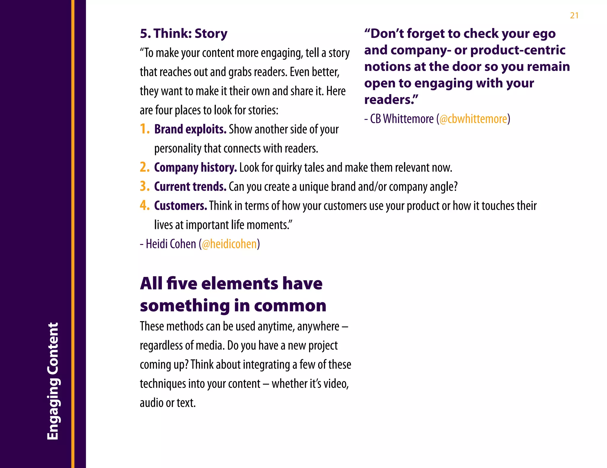 21

                   5. Think: Story                                   “Don’t forget to check your ego
                   “To make your content more engaging, tell a story and company- or product-centric
                   that reaches out and grabs readers. Even better,  notions at the door so you remain
                                                                     open to engaging with your
                   they want to make it their own and share it. Here
                                                                     readers.”
                   are four places to look for stories:
                                                                     - CB Whittemore (@cbwhittemore)
                   1. Brand exploits. Show another side of your
                       personality that connects with readers.
                   2. Company history. Look for quirky tales and make them relevant now.
                   3. Current trends. Can you create a unique brand and/or company angle?
                   4. Customers. Think in terms of how your customers use your product or how it touches their
                       lives at important life moments.”
                   - Heidi Cohen (@heidicohen)

                   All five elements have
                   something in common
                   These methods can be used anytime, anywhere –
Engaging Content




                   regardless of media. Do you have a new project
                   coming up? Think about integrating a few of these
                   techniques into your content – whether it’s video,
                   audio or text.
 