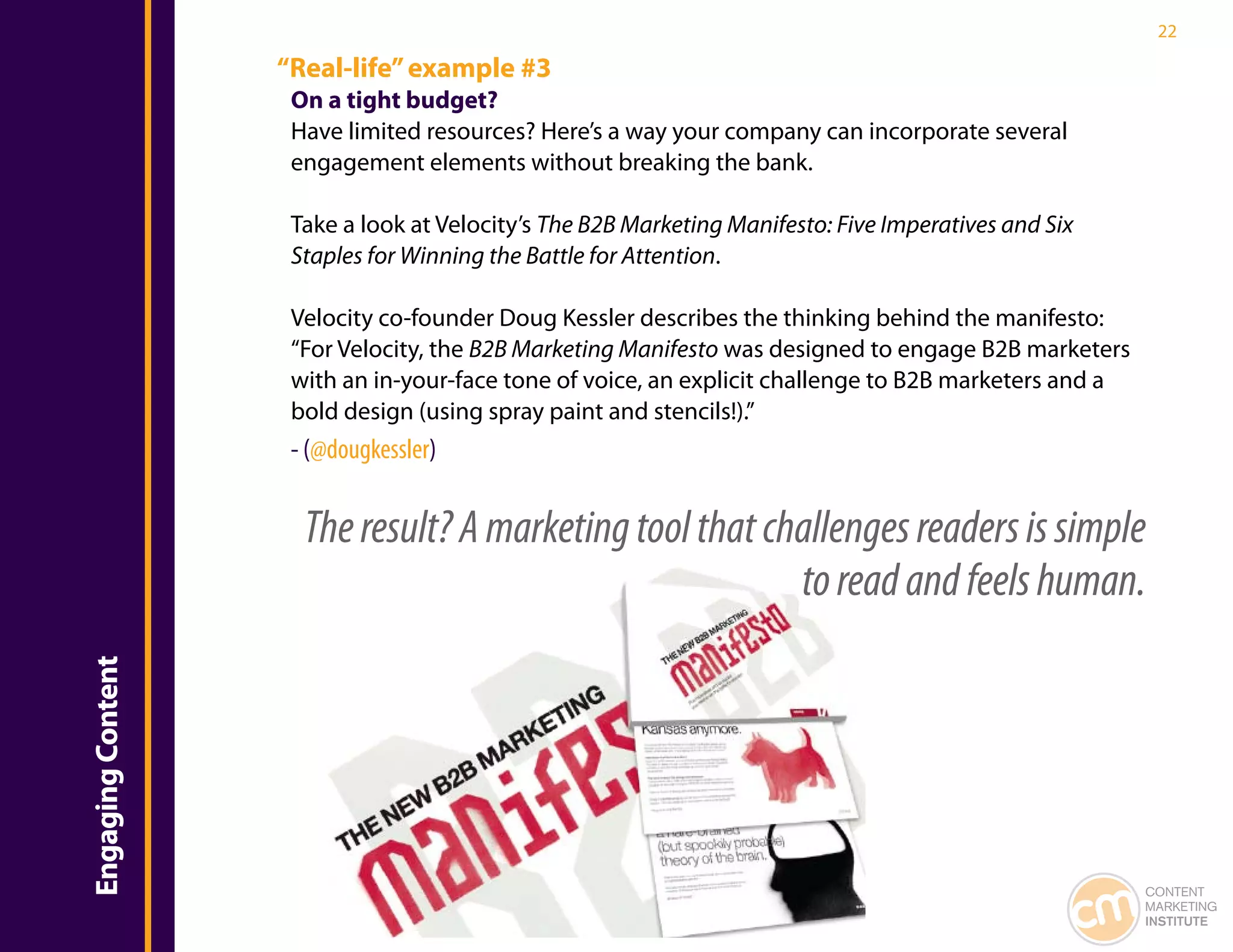 22

                   “Real-life” example #3
                    On a tight budget?
                    Have limited resources? Here’s a way your company can incorporate several
                    engagement elements without breaking the bank.

                    Take a look at Velocity’s The B2B Marketing Manifesto: Five Imperatives and Six
                    Staples for Winning the Battle for Attention.

                    Velocity co-founder Doug Kessler describes the thinking behind the manifesto:
                    “For Velocity, the B2B Marketing Manifesto was designed to engage B2B marketers
                    with an in-your-face tone of voice, an explicit challenge to B2B marketers and a
                    bold design (using spray paint and stencils!).”
                    - (@dougkessler)


                     The result? A marketing tool that challenges readers is simple
                                                         to read and feels human.
Engaging Content




                                                                                                       CONTENT
                                                                                                       MARKETING
                                                                                                       INSTITUTE
 