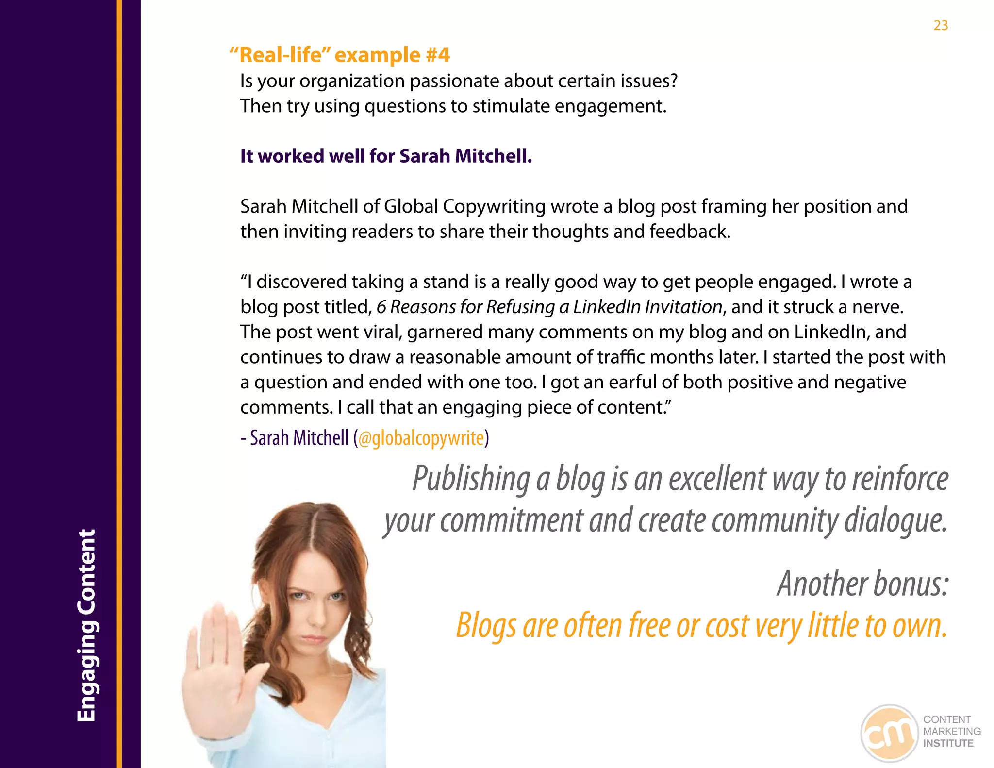 23

                   “Real-life” example #4
                    Is your organization passionate about certain issues?
                    Then try using questions to stimulate engagement.

                    It worked well for Sarah Mitchell.

                    Sarah Mitchell of Global Copywriting wrote a blog post framing her position and
                    then inviting readers to share their thoughts and feedback.

                    “I discovered taking a stand is a really good way to get people engaged. I wrote a
                    blog post titled, 6 Reasons for Refusing a LinkedIn Invitation, and it struck a nerve.
                    The post went viral, garnered many comments on my blog and on LinkedIn, and
                    continues to draw a reasonable amount of traffic months later. I started the post with
                    a question and ended with one too. I got an earful of both positive and negative
                    comments. I call that an engaging piece of content.”
                    - Sarah Mitchell (@globalcopywrite)

                                          Publishing a blog is an excellent way to reinforce
                                        your commitment and create community dialogue.
Engaging Content




                                                                                 Another bonus:
                                                  Blogs are often free or cost very little to own.

                                                                                                       CONTENT
                                                                                                       MARKETING
                                                                                                       INSTITUTE
 