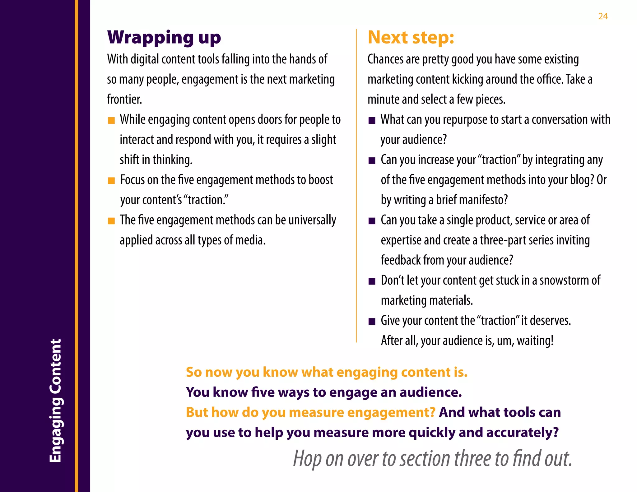 24

                   Wrapping up                                              Next step:
                   With digital content tools falling into the hands of     Chances are pretty good you have some existing
                   so many people, engagement is the next marketing         marketing content kicking around the office. Take a
                   frontier.                                                minute and select a few pieces.
                   ■ While engaging content opens doors for people to       ■ What can you repurpose to start a conversation with
                      interact and respond with you, it requires a slight     your audience?
                      shift in thinking.                                    ■ Can you increase your “traction” by integrating any
                   ■ Focus on the five engagement methods to boost            of the five engagement methods into your blog? Or
                      your content’s “traction.”                              by writing a brief manifesto?
                   ■ The five engagement methods can be universally         ■ Can you take a single product, service or area of
                      applied across all types of media.                      expertise and create a three-part series inviting
                                                                              feedback from your audience?
                                                                            ■ Don’t let your content get stuck in a snowstorm of
                                                                              marketing materials.
                                                                            ■ Give your content the “traction” it deserves.
                                                                              After all, your audience is, um, waiting!
Engaging Content




                                     So now you know what engaging content is.
                                     You know five ways to engage an audience.
                                     But how do you measure engagement? And what tools can
                                     you use to help you measure more quickly and accurately?
                                                             Hop on over to section three to find out.
 