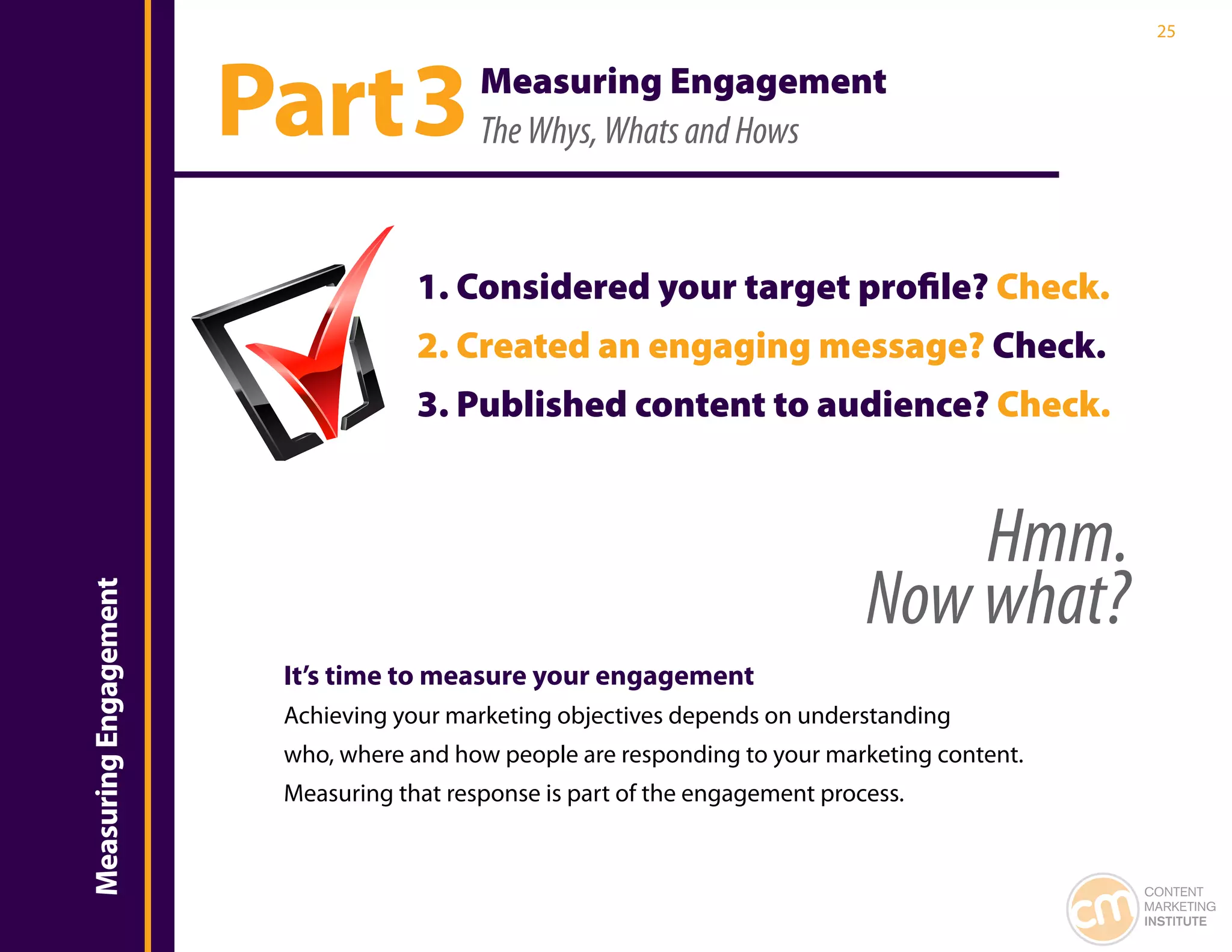 25




                           Part 3             Measuring Engagement
                                              The Whys, Whats and Hows



                                        1. Considered your target profile? Check.
                                        2. Created an engaging message? Check.
Introduction


                                        3. Published content to audience? Check.


                                                                                      Hmm.
                                                                                  Now what?
    Measuring Engagement




                            It’s time to measure your engagement
                            Achieving your marketing objectives depends on understanding
                            who, where and how people are responding to your marketing content.
                            Measuring that response is part of the engagement process.


                                                                                                  CONTENT
                                                                                                  MARKETING
                                                                                                  INSTITUTE
 