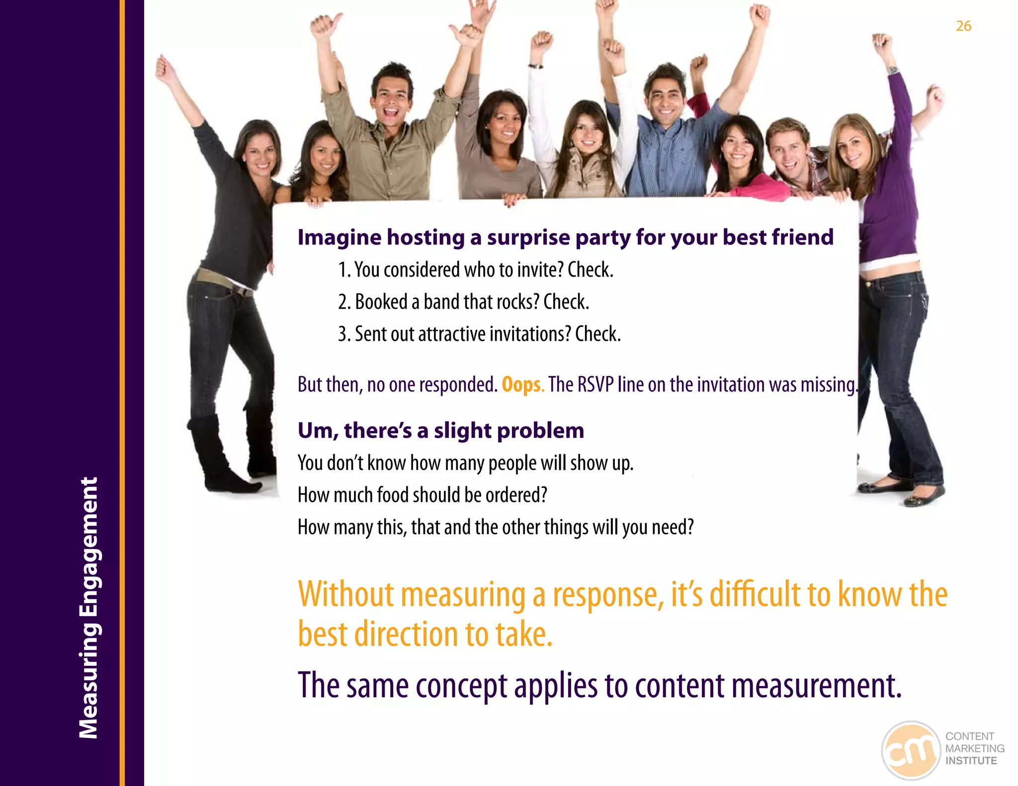 26




                       Imagine hosting a surprise party for your best friend
                          1. You considered who to invite? Check.
                          2. Booked a band that rocks? Check.
                          3. Sent out attractive invitations? Check.

                       But then, no one responded. Oops. The RSVP line on the invitation was missing.

                       Um, there’s a slight problem
                       You don’t know how many people will show up.
Measuring Engagement




                       How much food should be ordered?
                       How many this, that and the other things will you need?


                       Without measuring a response, it’s difficult to know the
                       best direction to take.
                       The same concept applies to content measurement.
                                                                                                        CONTENT
                                                                                                        MARKETING
                                                                                                        INSTITUTE
 