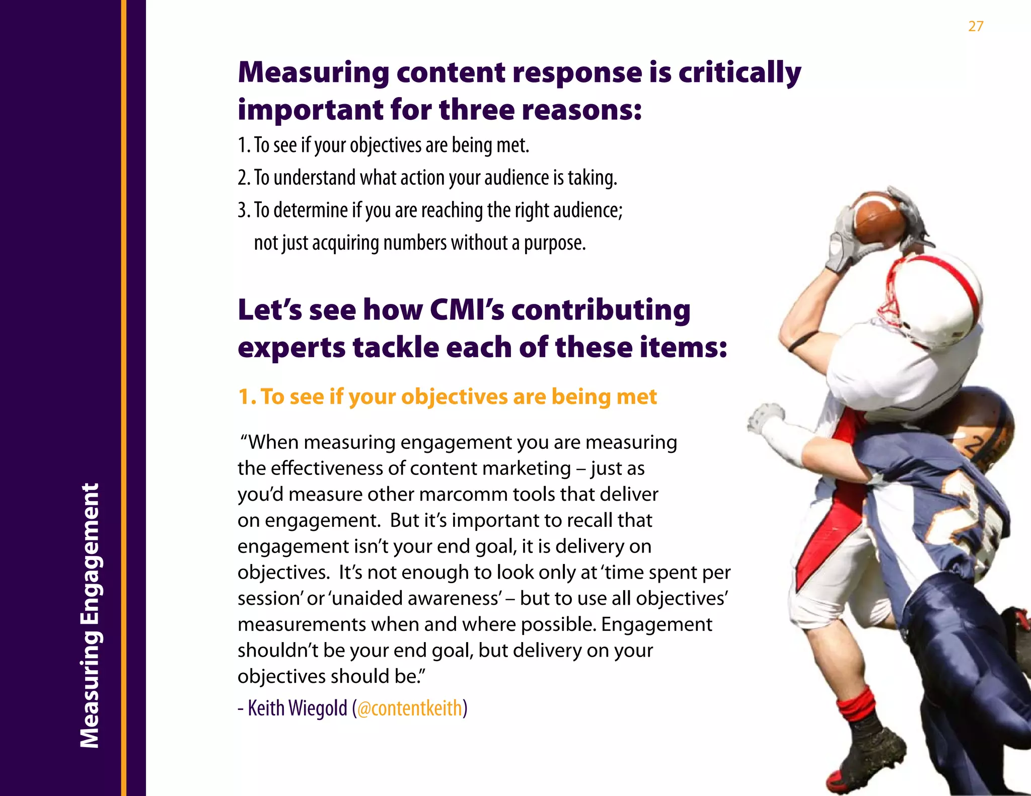27


                       Measuring content response is critically
                       important for three reasons:
                       1. To see if your objectives are being met.
                       2. To understand what action your audience is taking.
                       3. To determine if you are reaching the right audience;
                          not just acquiring numbers without a purpose.

                       Let’s see how CMI’s contributing
                       experts tackle each of these items:
                       1. To see if your objectives are being met
                       “When measuring engagement you are measuring
                       the effectiveness of content marketing – just as
                       you’d measure other marcomm tools that deliver
Measuring Engagement




                       on engagement. But it’s important to recall that
                       engagement isn’t your end goal, it is delivery on
                       objectives. It’s not enough to look only at ‘time spent per
                       session’ or ‘unaided awareness’ – but to use all objectives’
                       measurements when and where possible. Engagement
                       shouldn’t be your end goal, but delivery on your
                       objectives should be.”
                       - Keith Wiegold (@contentkeith)
 