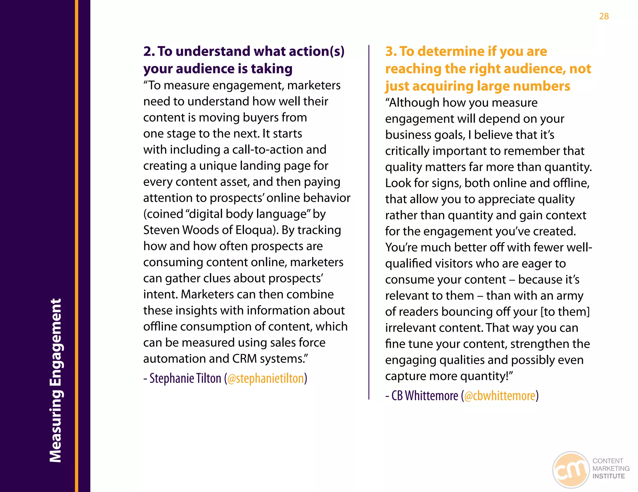 28


                       2. To understand what action(s)           3. To determine if you are
                       your audience is taking                   reaching the right audience, not
                       “To measure engagement, marketers         just acquiring large numbers
                       need to understand how well their         “Although how you measure
                       content is moving buyers from             engagement will depend on your
                       one stage to the next. It starts          business goals, I believe that it’s
                       with including a call-to-action and       critically important to remember that
                       creating a unique landing page for        quality matters far more than quantity.
                       every content asset, and then paying      Look for signs, both online and offline,
                       attention to prospects’ online behavior   that allow you to appreciate quality
                       (coined “digital body language” by        rather than quantity and gain context
                       Steven Woods of Eloqua). By tracking      for the engagement you’ve created.
                       how and how often prospects are           You’re much better off with fewer well-
                       consuming content online, marketers       qualified visitors who are eager to
                       can gather clues about prospects’         consume your content – because it’s
                       intent. Marketers can then combine        relevant to them – than with an army
Measuring Engagement




                       these insights with information about     of readers bouncing off your [to them]
                       offline consumption of content, which     irrelevant content. That way you can
                       can be measured using sales force         fine tune your content, strengthen the
                       automation and CRM systems.”              engaging qualities and possibly even
                       - Stephanie Tilton (@stephanietilton)     capture more quantity!”
                                                                 - CB Whittemore (@cbwhittemore)



                                                                                                            CONTENT
                                                                                                            MARKETING
                                                                                                            INSTITUTE
 