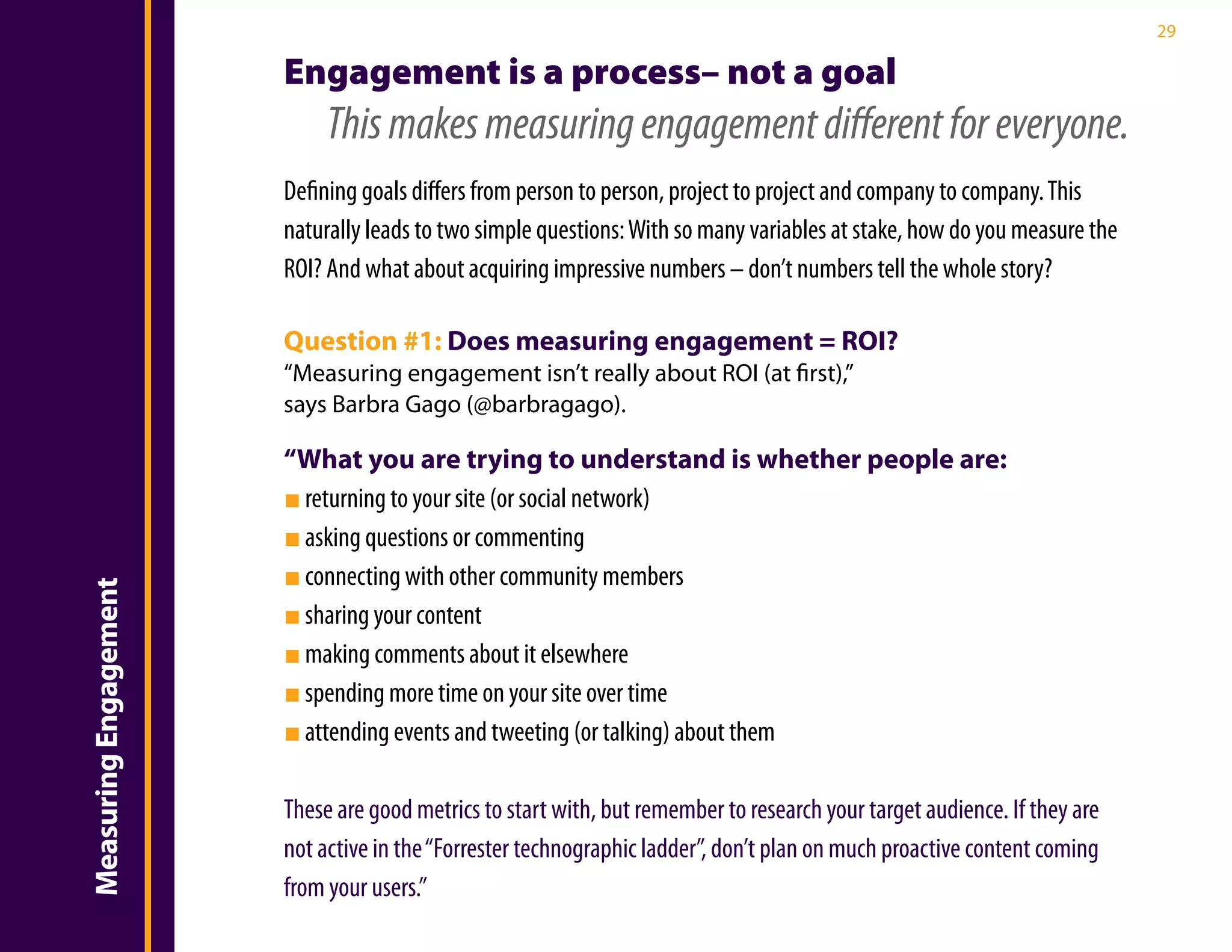 29

                       Engagement is a process– not a goal
                            This makes measuring engagement different for everyone.
                       Defining goals differs from person to person, project to project and company to company. This
                       naturally leads to two simple questions: With so many variables at stake, how do you measure the
                       ROI? And what about acquiring impressive numbers – don’t numbers tell the whole story?

                       Question #1: Does measuring engagement = ROI?
                       “Measuring engagement isn’t really about ROI (at first),”
                       says Barbra Gago (@barbragago).

                       “What you are trying to understand is whether people are:
                       ■ returning to your site (or social network)
                       ■ asking questions or commenting
                       ■ connecting with other community members
Measuring Engagement




                       ■ sharing your content
                       ■ making comments about it elsewhere
                       ■ spending more time on your site over time
                       ■ attending events and tweeting (or talking) about them

                       These are good metrics to start with, but remember to research your target audience. If they are
                       not active in the “Forrester technographic ladder”, don’t plan on much proactive content coming
                       from your users.”
 