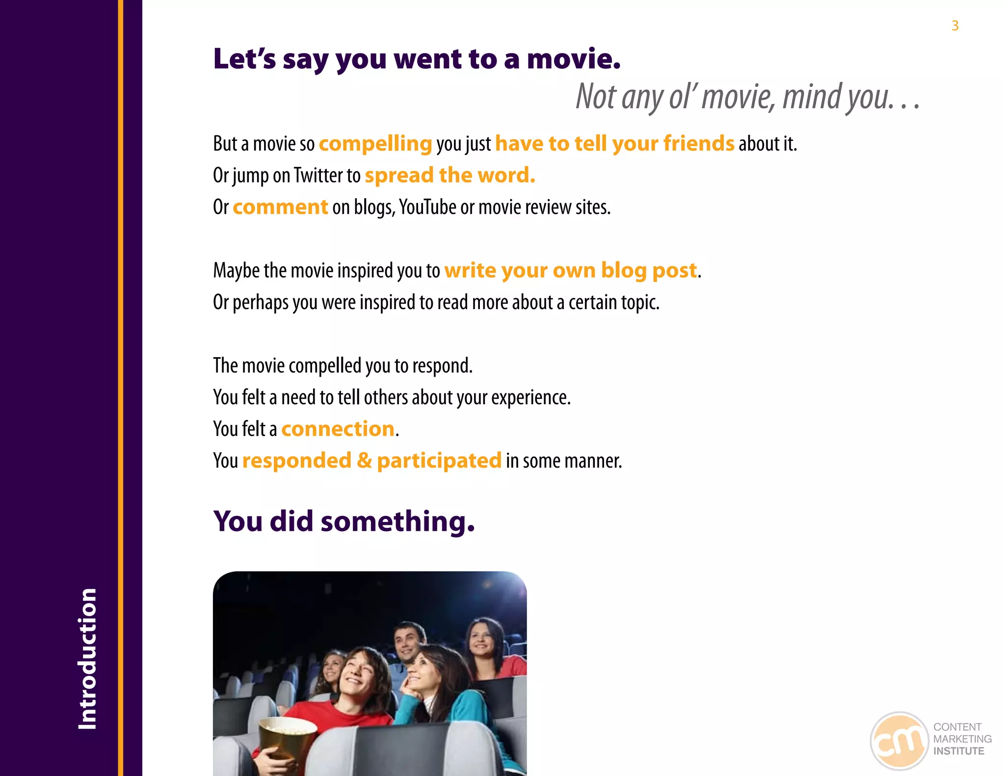3

               Let’s say you went to a movie.
                                                              Not any ol’ movie, mind you. . .
               But a movie so compelling you just have to tell your friends about it.
               Or jump on Twitter to spread the word.
               Or comment on blogs, YouTube or movie review sites.

               Maybe the movie inspired you to write your own blog post.
               Or perhaps you were inspired to read more about a certain topic.

               The movie compelled you to respond.
               You felt a need to tell others about your experience.
               You felt a connection.
               You responded & participated in some manner.

               You did something.
Introduction




                                                                                                 CONTENT
                                                                                                 MARKETING
                                                                                                 INSTITUTE
 