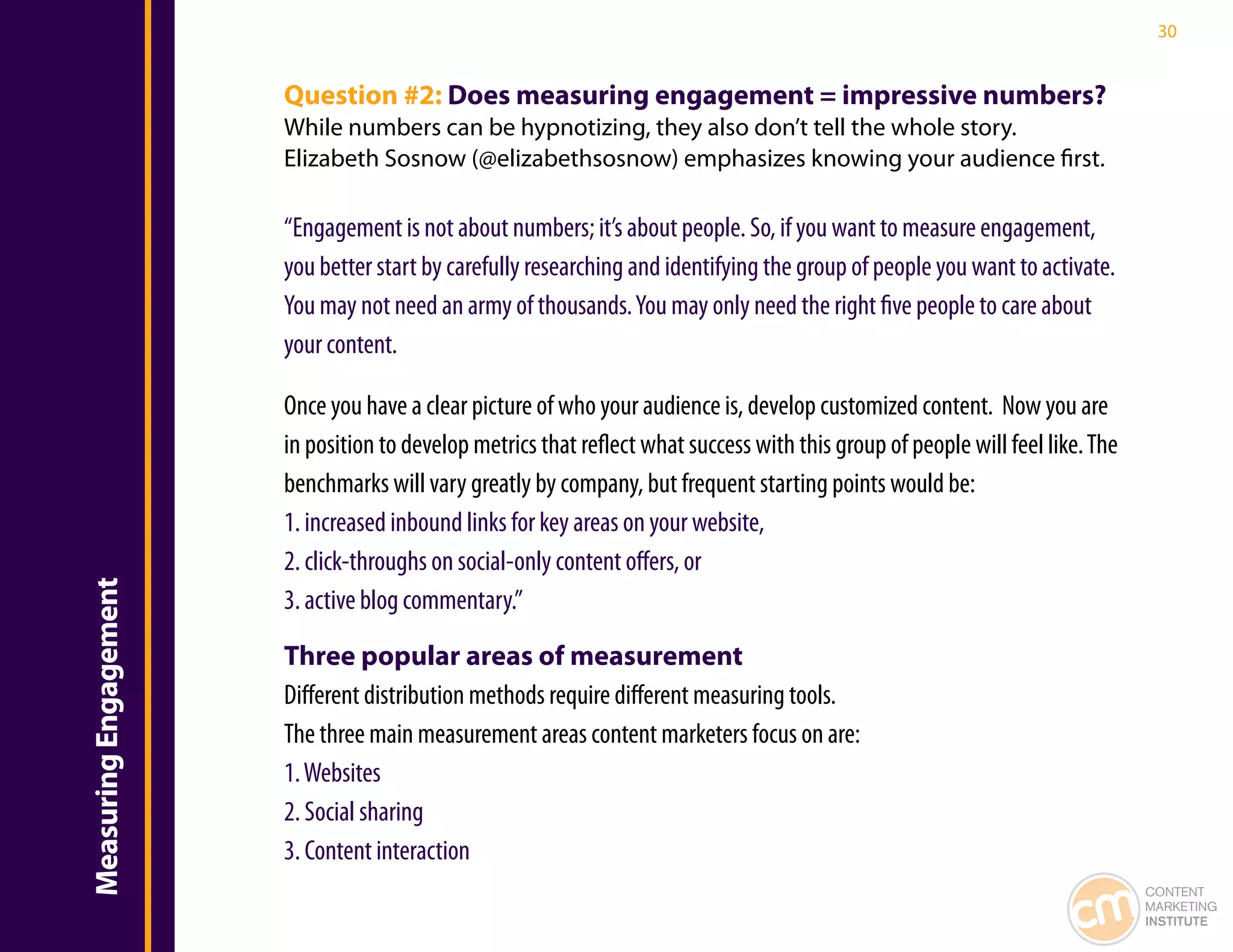 30


                       Question #2: Does measuring engagement = impressive numbers?
                       While numbers can be hypnotizing, they also don’t tell the whole story.
                       Elizabeth Sosnow (@elizabethsosnow) emphasizes knowing your audience first.

                       “Engagement is not about numbers; it’s about people. So, if you want to measure engagement,
                       you better start by carefully researching and identifying the group of people you want to activate.
                       You may not need an army of thousands. You may only need the right five people to care about
                       your content.

                       Once you have a clear picture of who your audience is, develop customized content. Now you are
                       in position to develop metrics that reflect what success with this group of people will feel like. The
                       benchmarks will vary greatly by company, but frequent starting points would be:
                       1. increased inbound links for key areas on your website,
                       2. click-throughs on social-only content offers, or
Measuring Engagement




                       3. active blog commentary.”

                       Three popular areas of measurement
                       Different distribution methods require different measuring tools.
                       The three main measurement areas content marketers focus on are:
                       1. Websites
                       2. Social sharing
                       3. Content interaction
                                                                                                                                CONTENT
                                                                                                                                MARKETING
                                                                                                                                INSTITUTE
 
