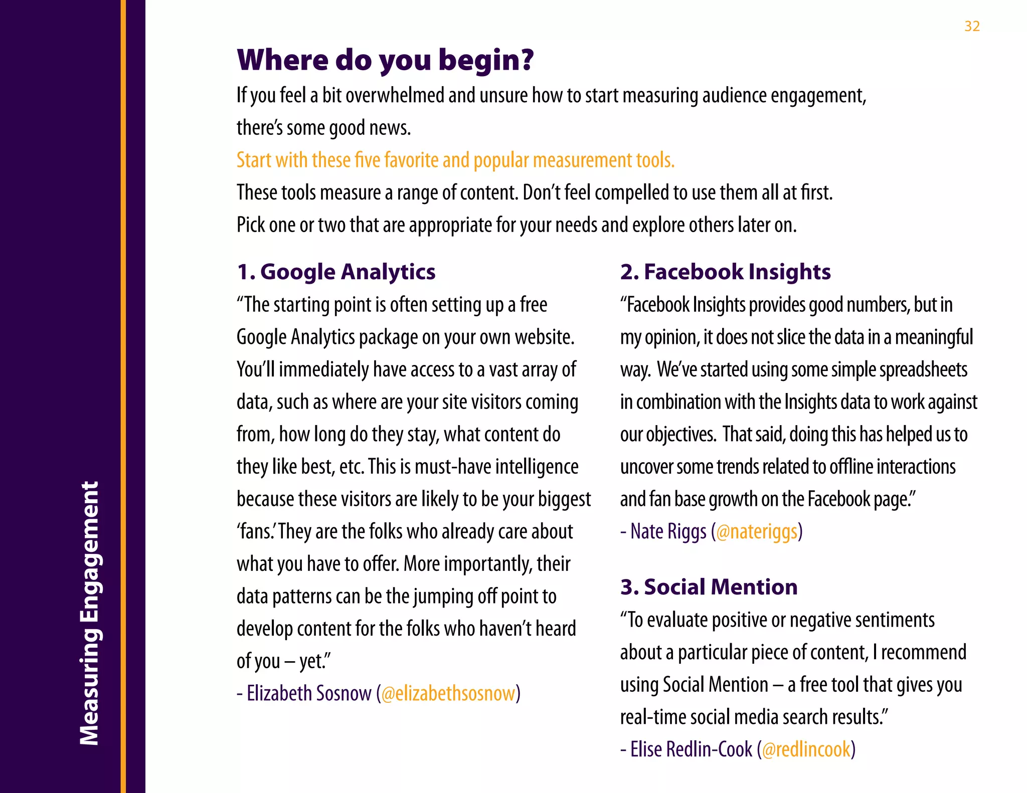 32

                       Where do you begin?
                       If you feel a bit overwhelmed and unsure how to start measuring audience engagement,
                       there’s some good news.
                       Start with these five favorite and popular measurement tools.
                       These tools measure a range of content. Don’t feel compelled to use them all at first.
                       Pick one or two that are appropriate for your needs and explore others later on.

                       1. Google Analytics                                    2. Facebook Insights
                       “The starting point is often setting up a free         “Facebook Insights provides good numbers, but in
                       Google Analytics package on your own website.          my opinion, it does not slice the data in a meaningful
                       You’ll immediately have access to a vast array of      way. We’ve started using some simple spreadsheets
                       data, such as where are your site visitors coming      in combination with the Insights data to work against
                       from, how long do they stay, what content do           our objectives. That said, doing this has helped us to
                       they like best, etc. This is must-have intelligence    uncover some trends related to offline interactions
Measuring Engagement




                       because these visitors are likely to be your biggest   and fan base growth on the Facebook page.”
                       ‘fans.’ They are the folks who already care about      - Nate Riggs (@nateriggs)
                       what you have to offer. More importantly, their
                       data patterns can be the jumping off point to          3. Social Mention
                       develop content for the folks who haven’t heard        “To evaluate positive or negative sentiments
                       of you – yet.”                                         about a particular piece of content, I recommend
                       - Elizabeth Sosnow (@elizabethsosnow)                  using Social Mention – a free tool that gives you
                                                                              real-time social media search results.”
                                                                              - Elise Redlin-Cook (@redlincook)
 