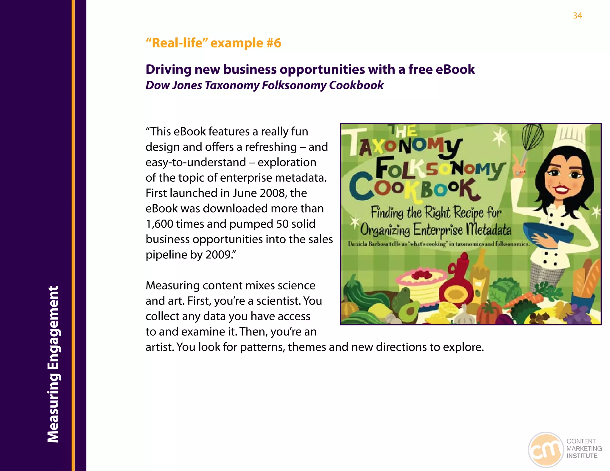 34


                       “Real-life” example #6
                       Driving new business opportunities with a free eBook
                       Dow Jones Taxonomy Folksonomy Cookbook


                       “This eBook features a really fun
                       design and offers a refreshing – and
                       easy-to-understand – exploration
                       of the topic of enterprise metadata.
                       First launched in June 2008, the
                       eBook was downloaded more than
                       1,600 times and pumped 50 solid
                       business opportunities into the sales
                       pipeline by 2009.”

                       Measuring content mixes science
Measuring Engagement




                       and art. First, you’re a scientist. You
                       collect any data you have access
                       to and examine it. Then, you’re an
                       artist. You look for patterns, themes and new directions to explore.




                                                                                              CONTENT
                                                                                              MARKETING
                                                                                              INSTITUTE
 