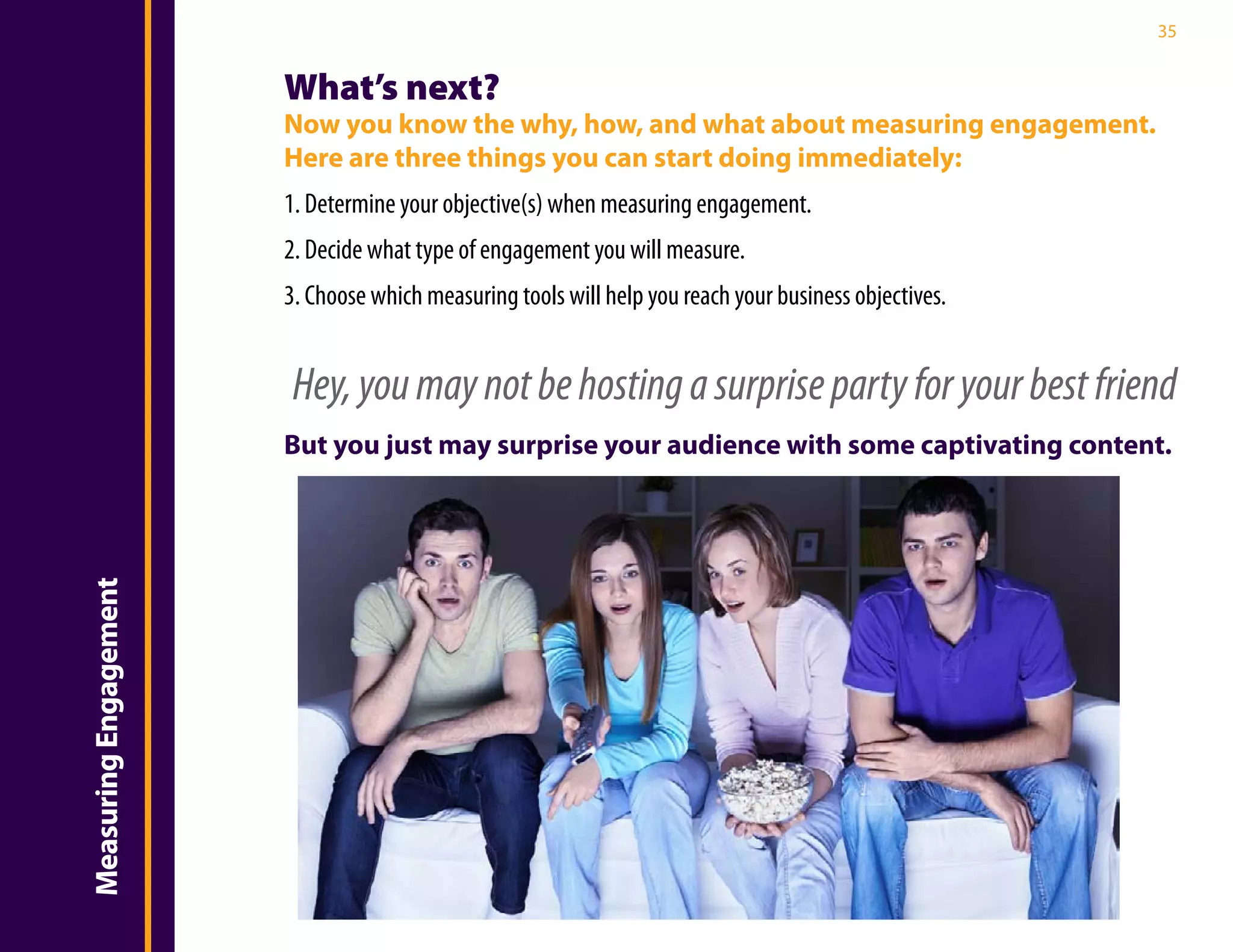 35


                       What’s next?
                       Now you know the why, how, and what about measuring engagement.
                       Here are three things you can start doing immediately:
                       1. Determine your objective(s) when measuring engagement.
                       2. Decide what type of engagement you will measure.
                       3. Choose which measuring tools will help you reach your business objectives.


                       Hey, you may not be hosting a surprise party for your best friend
                       But you just may surprise your audience with some captivating content.
Measuring Engagement
 