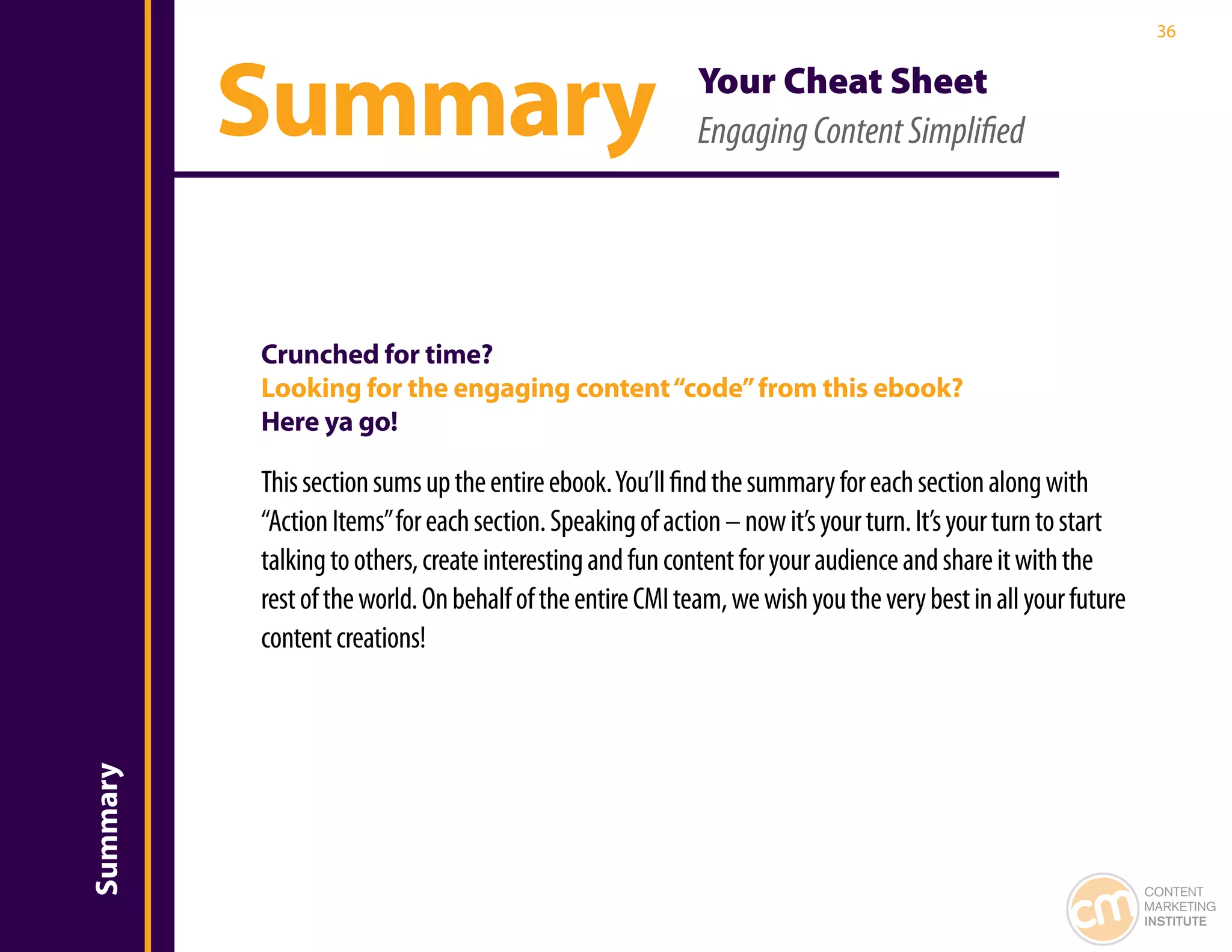 36




          Summary                                         Your Cheat Sheet
                                                          Engaging Content Simplified




          Crunched for time?
          Looking for the engaging content “code” from this ebook?
          Here ya go!

          This section sums up the entire ebook. You’ll find the summary for each section along with
          “Action Items” for each section. Speaking of action – now it’s your turn. It’s your turn to start
          talking to others, create interesting and fun content for your audience and share it with the
          rest of the world. On behalf of the entire CMI team, we wish you the very best in all your future
          content creations!
Summary




                                                                                                              CONTENT
                                                                                                              MARKETING
                                                                                                              INSTITUTE
 