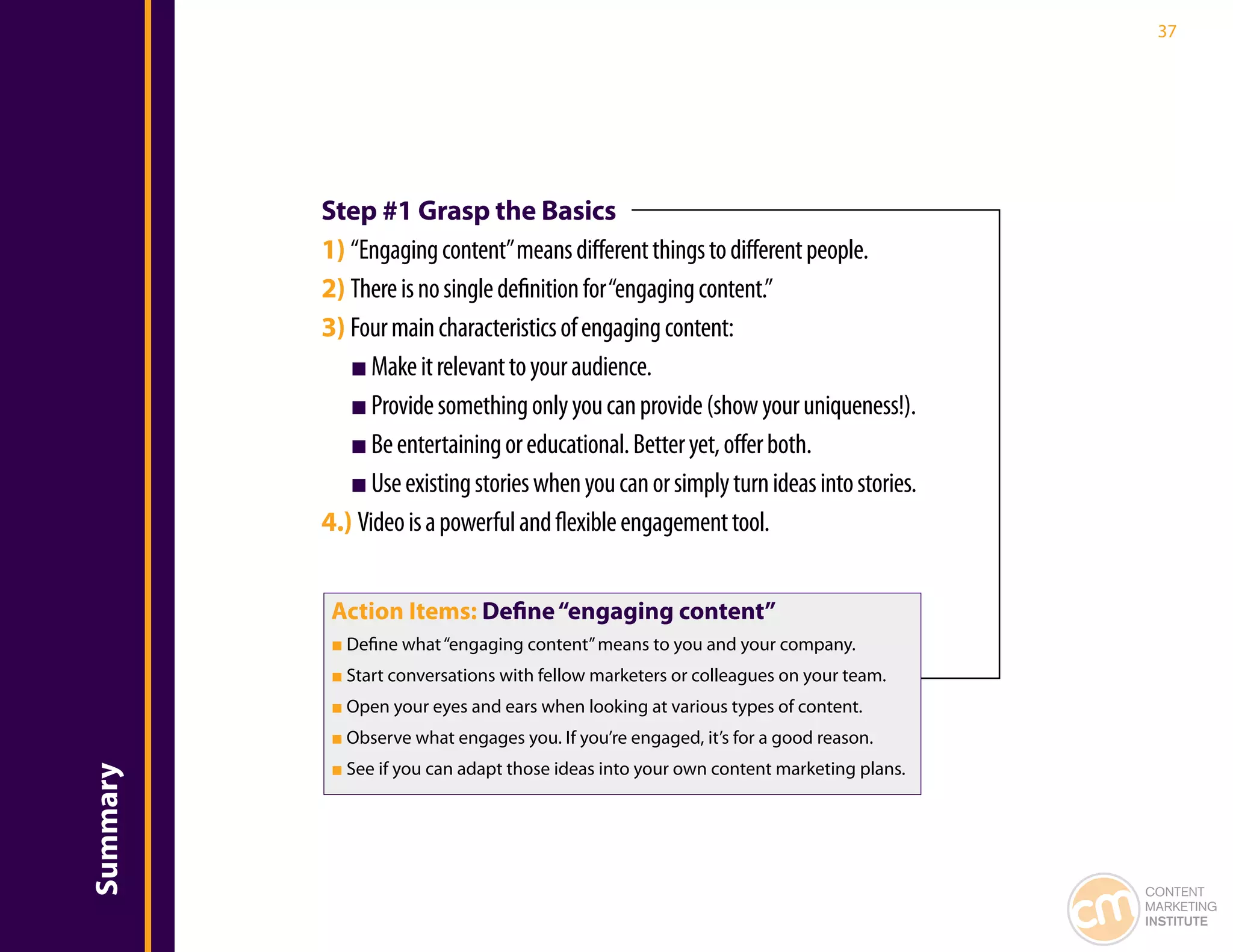 37




          Step #1 Grasp the Basics
          1) “Engaging content” means different things to different people.
          2) There is no single definition for “engaging content.”
          3) Four main characteristics of engaging content:
             ■ Make it relevant to your audience.
             ■ Provide something only you can provide (show your uniqueness!).
             ■ Be entertaining or educational. Better yet, offer both.
             ■ Use existing stories when you can or simply turn ideas into stories.
          4.) Video is a powerful and flexible engagement tool.


           Action Items: Define “engaging content”
           ■ Define what “engaging content” means to you and your company.
           ■ Start conversations with fellow marketers or colleagues on your team.
           ■ Open your eyes and ears when looking at various types of content.
           ■ Observe what engages you. If you’re engaged, it’s for a good reason.
           ■ See if you can adapt those ideas into your own content marketing plans.
Summary




                                                                                       CONTENT
                                                                                       MARKETING
                                                                                       INSTITUTE
 