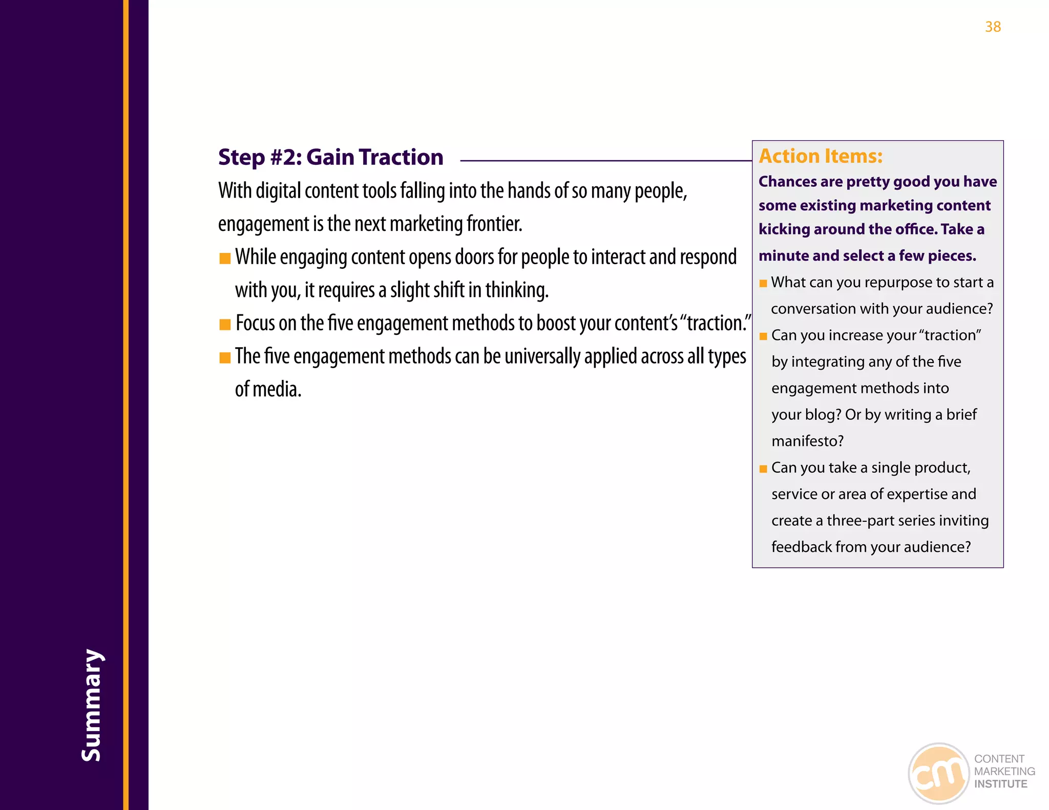 38




          Step #2: Gain Traction                                                     Action Items:
                                                                                     Chances are pretty good you have
          With digital content tools falling into the hands of so many people,
                                                                                     some existing marketing content
          engagement is the next marketing frontier.                                 kicking around the office. Take a
          ■ While engaging content opens doors for people to interact and respond minute and select a few pieces.
                                                                                     ■ What can you repurpose to start a
            with you, it requires a slight shift in thinking.
                                                                                       conversation with your audience?
          ■ Focus on the five engagement methods to boost your content’s “traction.” ■ Can you increase your “traction”
          ■ The five engagement methods can be universally applied across all types by integrating any of the five
            of media.                                                                  engagement methods into
                                                                                        your blog? Or by writing a brief
                                                                                        manifesto?
                                                                                      ■ Can you take a single product,
                                                                                        service or area of expertise and
                                                                                        create a three-part series inviting
                                                                                        feedback from your audience?
Summary




                                                                                                                         CONTENT
                                                                                                                         MARKETING
                                                                                                                         INSTITUTE
 