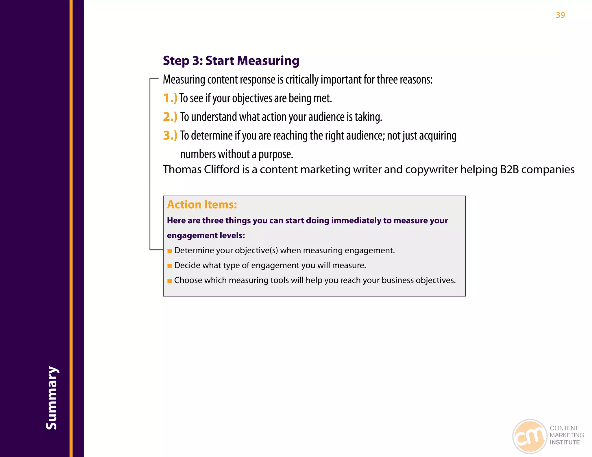 39




          Step 3: Start Measuring
          Measuring content response is critically important for three reasons:
          1.) To see if your objectives are being met.
          2.) To understand what action your audience is taking.
          3.) To determine if you are reaching the right audience; not just acquiring
              numbers without a purpose.
          Thomas Clifford is a content marketing writer and copywriter helping B2B companies

           Action Items:
           Here are three things you can start doing immediately to measure your
           engagement levels:
           ■ Determine your objective(s) when measuring engagement.
           ■ Decide what type of engagement you will measure.
           ■ Choose which measuring tools will help you reach your business objectives.
Summary




                                                                                          CONTENT
                                                                                          MARKETING
                                                                                          INSTITUTE
 
