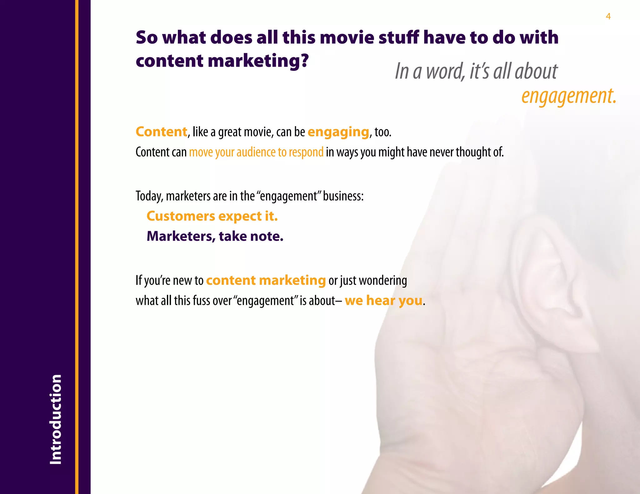 4

               So what does all this movie stuff have to do with
               content marketing?
                                                                        In a word, it’s all about
                                                                                             engagement.
               Content, like a great movie, can be engaging, too.
               Content can move your audience to respond in ways you might have never thought of.


               Today, marketers are in the “engagement” business:
                 Customers expect it.
                 Marketers, take note.


               If you’re new to content marketing or just wondering
               what all this fuss over “engagement” is about– we hear you.
Introduction
 
