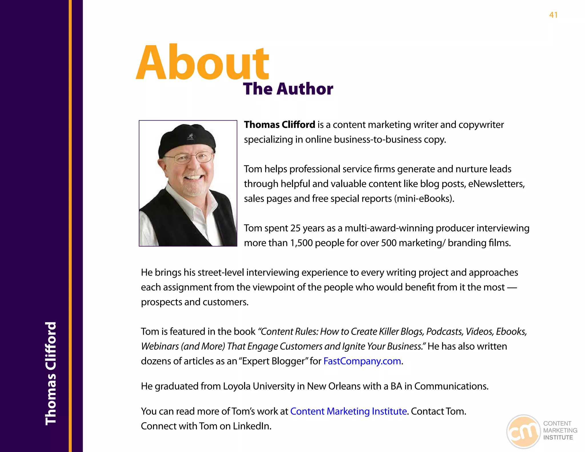 41




                  About                    The Author
                                           Thomas Clifford is a content marketing writer and copywriter
                                           specializing in online business-to-business copy.

                                           Tom helps professional service firms generate and nurture leads
                                           through helpful and valuable content like blog posts, eNewsletters,
                                           sales pages and free special reports (mini-eBooks).

                                           Tom spent 25 years as a multi-award-winning producer interviewing
                                           more than 1,500 people for over 500 marketing/ branding films.

                  He brings his street-level interviewing experience to every writing project and approaches
                  each assignment from the viewpoint of the people who would benefit from it the most —
                  prospects and customers.
Thomas Clifford




                  Tom is featured in the book “Content Rules: How to Create Killer Blogs, Podcasts, Videos, Ebooks,
                  Webinars (and More) That Engage Customers and Ignite Your Business.” He has also written
                  dozens of articles as an “Expert Blogger” for FastCompany.com.

                  He graduated from Loyola University in New Orleans with a BA in Communications.

                  You can read more of Tom’s work at Content Marketing Institute. Contact Tom.
                  Connect with Tom on LinkedIn.                                                                       CONTENT
                                                                                                                      MARKETING
                                                                                                                      INSTITUTE
 