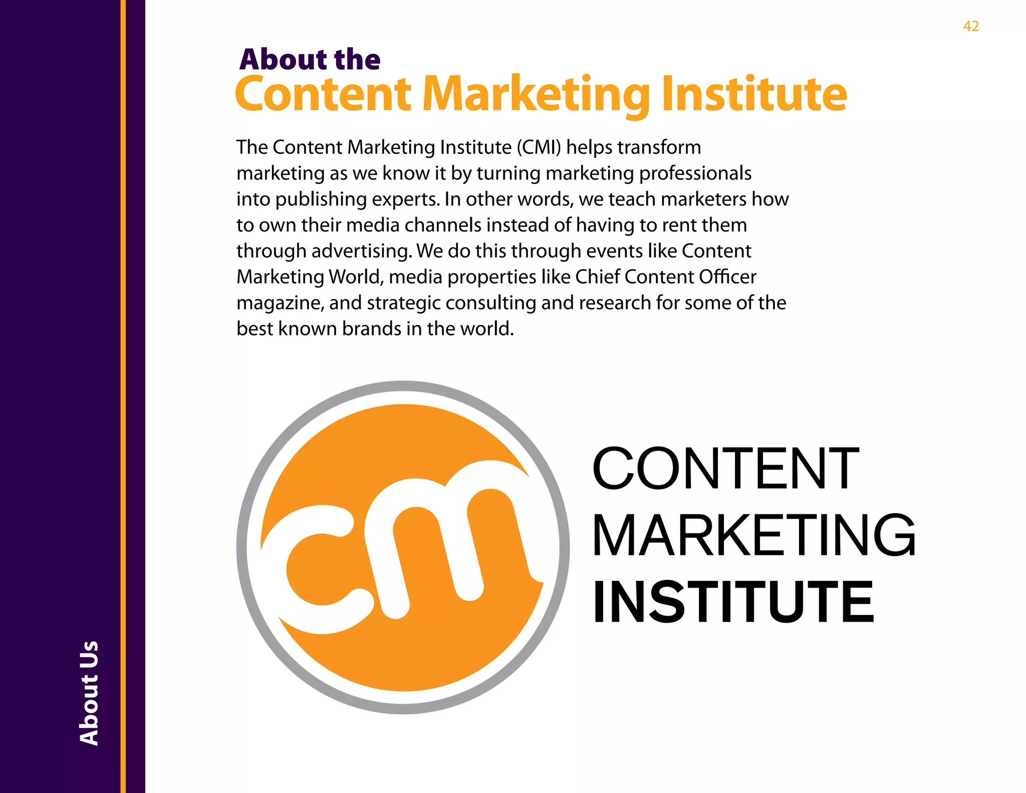 42

           About the
           Content Marketing Institute
           The Content Marketing Institute (CMI) helps transform
           marketing as we know it by turning marketing professionals
           into publishing experts. In other words, we teach marketers how
           to own their media channels instead of having to rent them
           through advertising. We do this through events like Content
           Marketing World, media properties like Chief Content Officer
           magazine, and strategic consulting and research for some of the
           best known brands in the world.




                                                   CONTENT
                                                   MARKETING
                                                   INSTITUTE
About Us
 