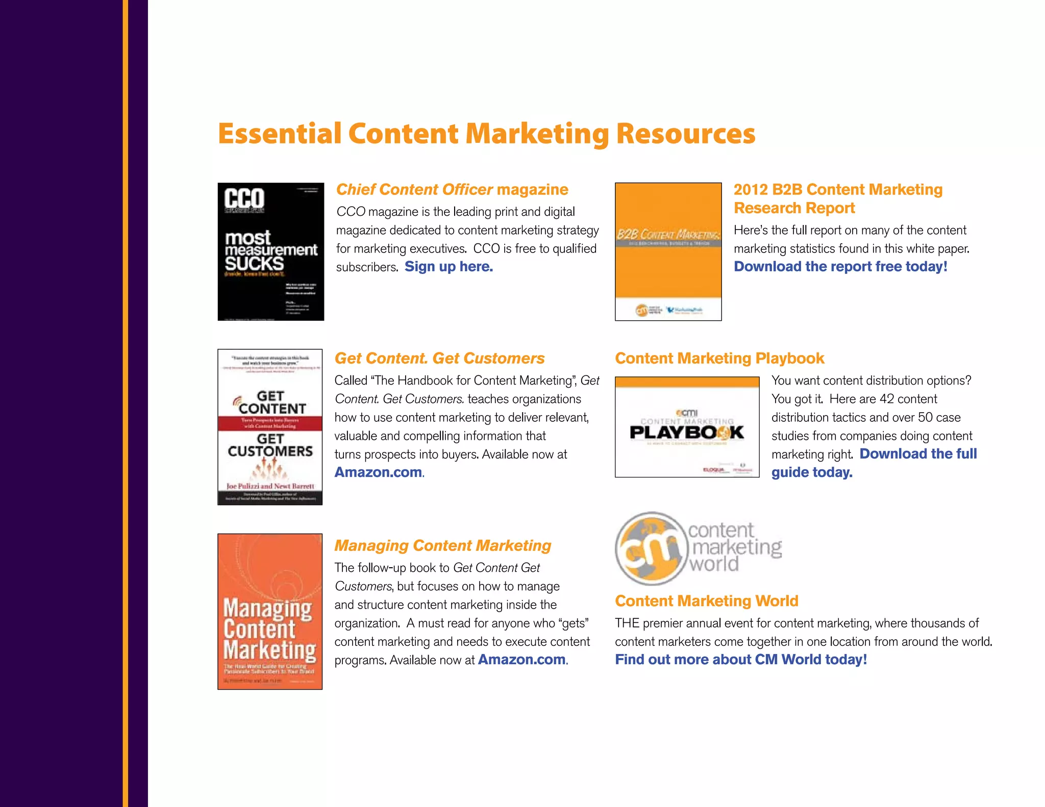 Essential Content Marketing Resources
        Chief Content Officer magazine                                             2012 B2B Content Marketing
        CCO magazine is the leading print and digital                              Research Report
        magazine dedicated to content marketing strategy                           Here’s the full report on many of the content
        for marketing executives. CCO is free to qualified                         marketing statistics found in this white paper.
        subscribers. Sign up here.                                                 Download the report free today!




        Get Content. Get Customers                           Content Marketing Playbook
        Called “The Handbook for Content Marketing”, Get                                  You want content distribution options?
        Content. Get Customers. teaches organizations                                     You got it. Here are 42 content
        how to use content marketing to deliver relevant,                                 distribution tactics and over 50 case
        valuable and compelling information that                                          studies from companies doing content
        turns prospects into buyers. Available now at                                     marketing right. Download the full
        Amazon.com.                                                                       guide today.




        Managing Content Marketing
        The follow-up book to Get Content Get
        Customers, but focuses on how to manage
        and structure content marketing inside the           Content Marketing World
        organization. A must read for anyone who “gets”      THE premier annual event for content marketing, where thousands of
        content marketing and needs to execute content       content marketers come together in one location from around the world.
        programs. Available now at Amazon.com.               Find out more about CM World today!
 