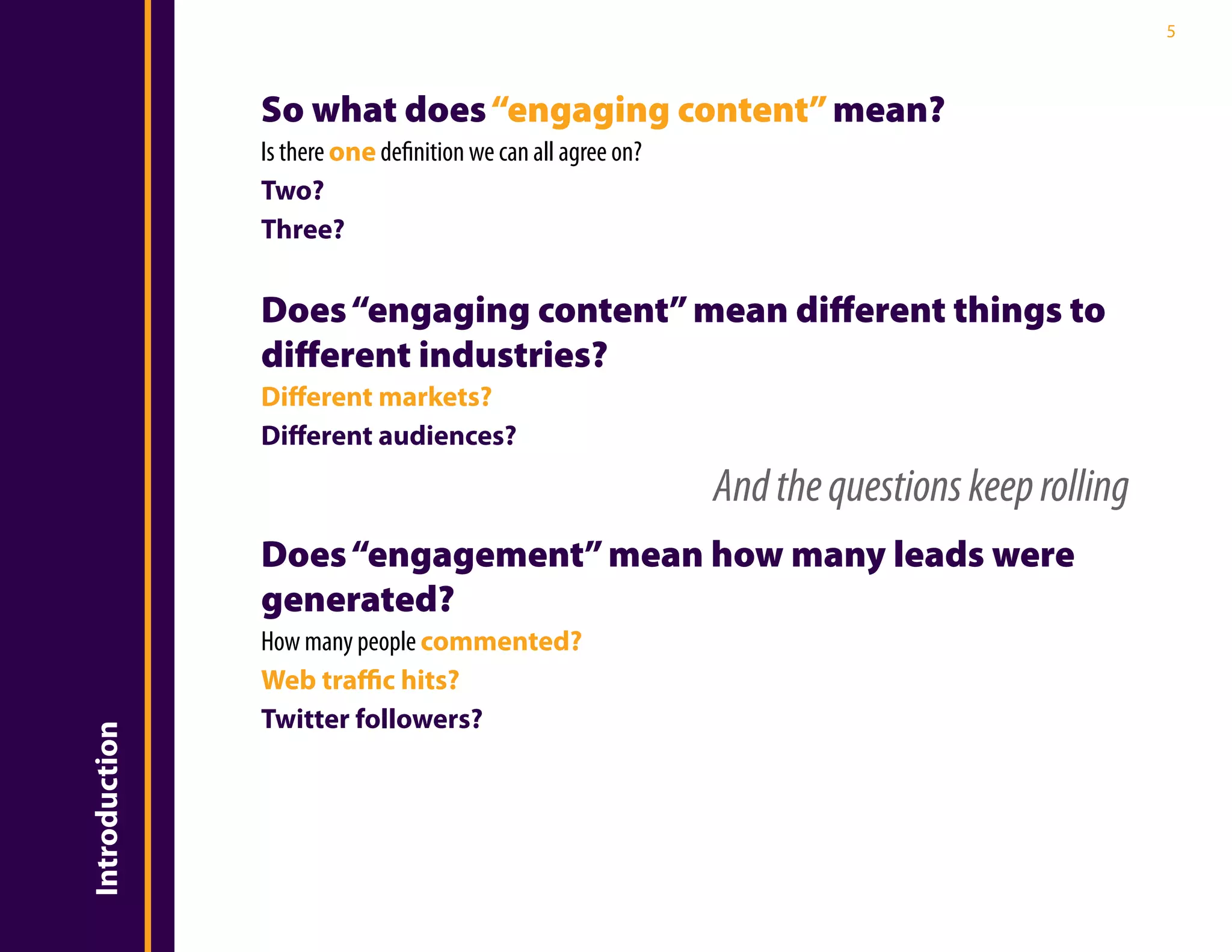 5



               So what does “engaging content” mean?
               Is there one definition we can all agree on?
               Two?
               Three?

               Does “engaging content” mean different things to
               different industries?
               Different markets?
               Different audiences?
                                                              And the questions keep rolling
               Does “engagement” mean how many leads were
               generated?
               How many people commented?
               Web traffic hits?
               Twitter followers?
Introduction
 