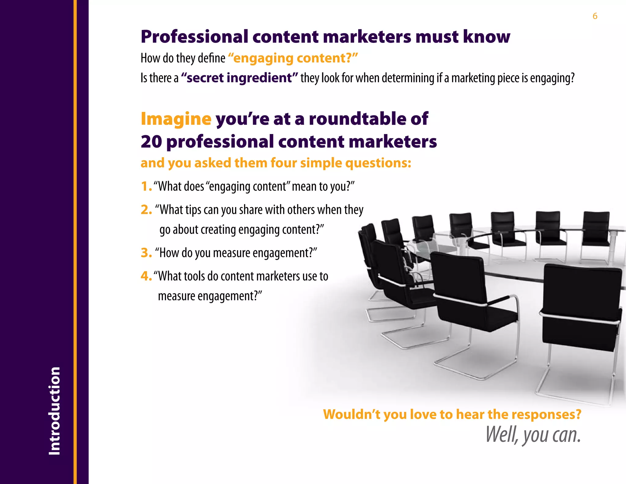 6

               Professional content marketers must know
               How do they define “engaging content?”
               Is there a “secret ingredient” they look for when determining if a marketing piece is engaging?

               Imagine you’re at a roundtable of
               20 professional content marketers
               and you asked them four simple questions:
               1. “What does “engaging content” mean to you?”
               2. “What tips can you share with others when they
                   go about creating engaging content?”
               3. “How do you measure engagement?”
               4. “What tools do content marketers use to
                   measure engagement?”
Introduction




                                                       Wouldn’t you love to hear the responses?
                                                                                          Well, you can.
 
