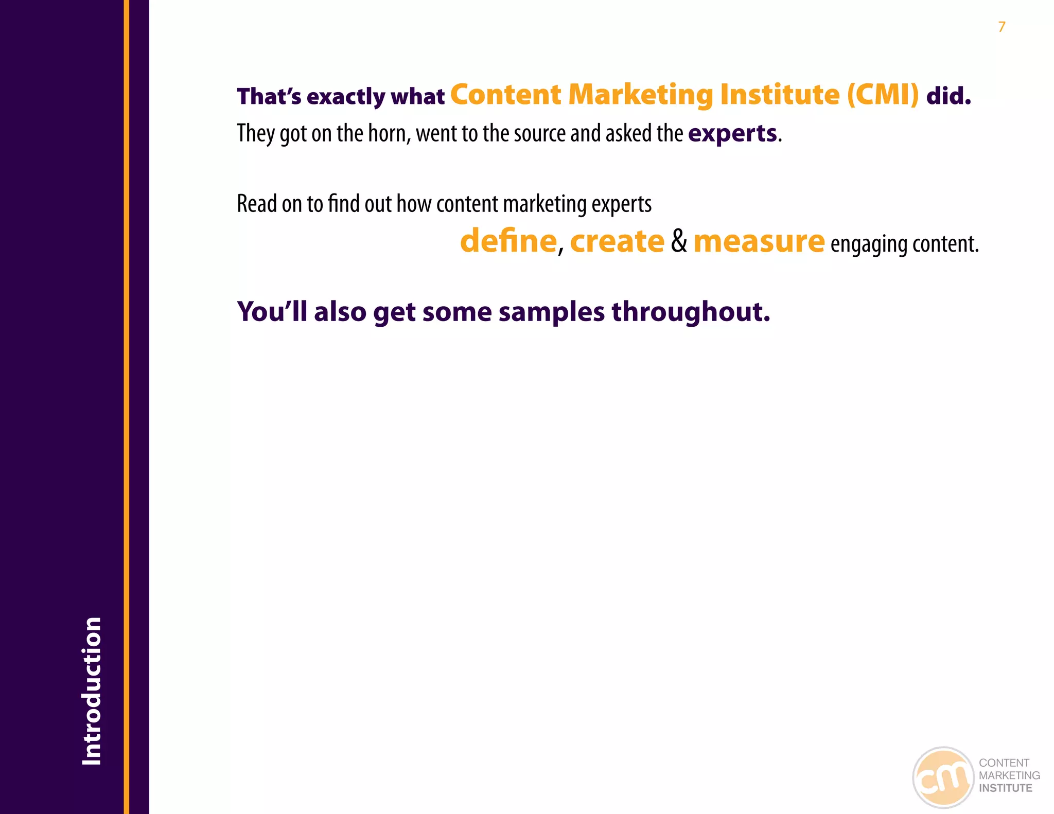 7



               That’s exactly what Content Marketing Institute (CMI) did.
               They got on the horn, went to the source and asked the experts.

               Read on to find out how content marketing experts
                                         define, create & measure engaging content.

               You’ll also get some samples throughout.
Introduction




                                                                                  CONTENT
                                                                                  MARKETING
                                                                                  INSTITUTE
 