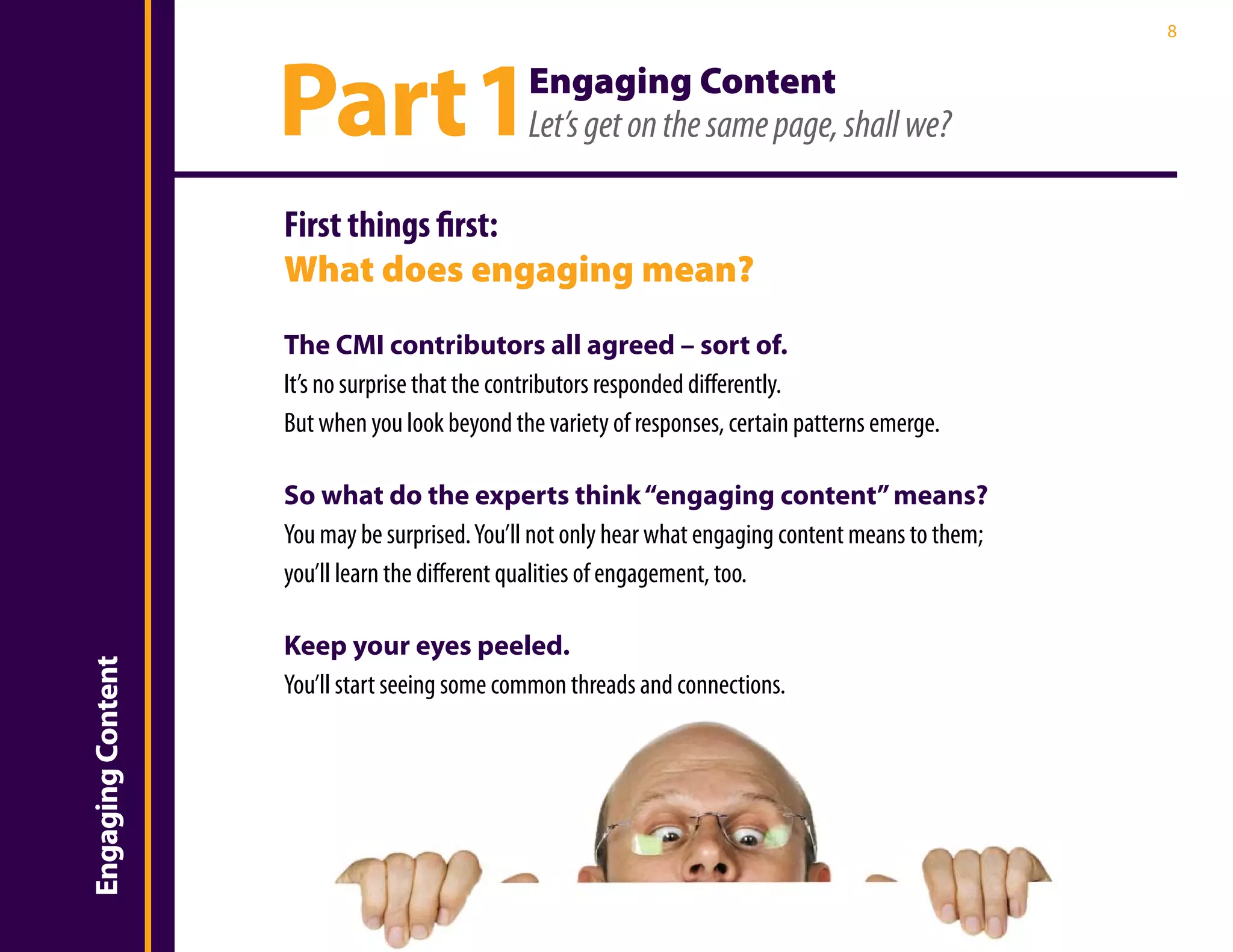 8




                       Part 1                     Engaging Content
                                                  Let’s get on the same page, shall we?

                       First things first:
                       What does engaging mean?
                       The CMI contributors all agreed – sort of.
                       It’s no surprise that the contributors responded differently.
Introduction


                       But when you look beyond the variety of responses, certain patterns emerge.

                       So what do the experts think “engaging content” means?
                       You may be surprised. You’ll not only hear what engaging content means to them;
                       you’ll learn the different qualities of engagement, too.

                       Keep your eyes peeled.
    Engaging Content




                       You’ll start seeing some common threads and connections.
 