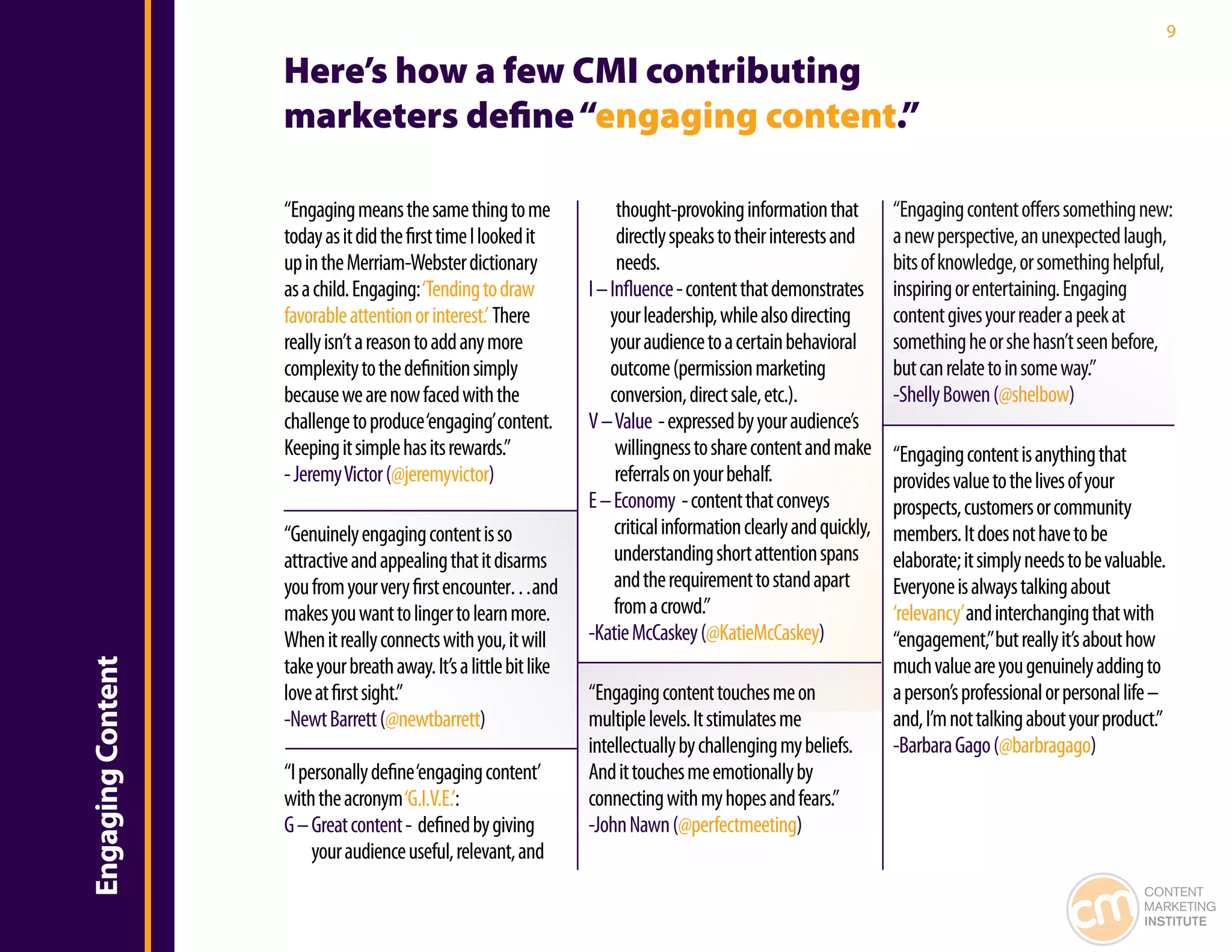 9

                   Here’s how a few CMI contributing
                   marketers define “engaging content.”

                   “Engaging means the same thing to me                 thought-provoking information that          “Engaging content offers something new:
                   today as it did the first time I looked it           directly speaks to their interests and      a new perspective, an unexpected laugh,
                   up in the Merriam-Webster dictionary                 needs.                                      bits of knowledge, or something helpful,
                   as a child. Engaging: ‘Tending to draw          I – Influence - content that demonstrates        inspiring or entertaining. Engaging
                   favorable attention or interest.’ There             your leadership, while also directing        content gives your reader a peek at
                   really isn’t a reason to add any more               your audience to a certain behavioral        something he or she hasn’t seen before,
                   complexity to the definition simply                 outcome (permission marketing                but can relate to in some way.”
                   because we are now faced with the                   conversion, direct sale, etc.).              -Shelly Bowen (@shelbow)
                   challenge to produce ‘engaging’ content.        V – Value - expressed by your audience’s
                   Keeping it simple has its rewards.”                  willingness to share content and make       “Engaging content is anything that
                   - Jeremy Victor (@jeremyvictor)                      referrals on your behalf.                   provides value to the lives of your
                                                                   E – Economy - content that conveys               prospects, customers or community
                   “Genuinely engaging content is so                    critical information clearly and quickly,   members. It does not have to be
                   attractive and appealing that it disarms             understanding short attention spans         elaborate; it simply needs to be valuable.
                   you from your very first encounter…and               and the requirement to stand apart          Everyone is always talking about
                   makes you want to linger to learn more.              from a crowd.”                              ‘relevancy’ and interchanging that with
                   When it really connects with you, it will       -Katie McCaskey (@KatieMcCaskey)                 “engagement,” but really it’s about how
                   take your breath away. It’s a little bit like                                                    much value are you genuinely adding to
Engaging Content




                   love at first sight.”                           “Engaging content touches me on                  a person’s professional or personal life –
                   -Newt Barrett (@newtbarrett)                    multiple levels. It stimulates me                and, I’m not talking about your product.”
                                                                   intellectually by challenging my beliefs.        -Barbara Gago (@barbragago)
                   “I personally define ‘engaging content’         And it touches me emotionally by
                   with the acronym ‘G.I.V.E.’:                    connecting with my hopes and fears.”
                   G – Great content - defined by giving           -John Nawn (@perfectmeeting)
                        your audience useful, relevant, and
                                                                                                                                                          CONTENT
                                                                                                                                                          MARKETING
                                                                                                                                                          INSTITUTE
 