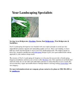 Your Landscaping Specialists

Serving Avon, Bridgewater, Brockton, Easton, East Bridgewater, West Bridgewater &
SouthShore
Fred’s Landscaping & Irrigation was founded with one simple principle in mind: provide
unparalleled customer support and outstanding quality services. Since our founding, we have
built up a staff of professionals to serve your every landscaping needs. We employ experts in
lawn care, irrigation installations and landscaping design to give you a personalized and custom
approach to your outdoor design needs.
The mission of Fred’s Landscaping & Irrigation is to become the top provider of landscaping,
irrigation installation and lawn care services in the Brockton area. Our experienced and dedicated
staff will work one on one with each individual customer to ensure that they receive exactly the
services that they expect and enable them to build productive and long lasting relationships with
our company
For more information about our company, please contact us by phone at (508) 586-6901 or
by emailing us.

 