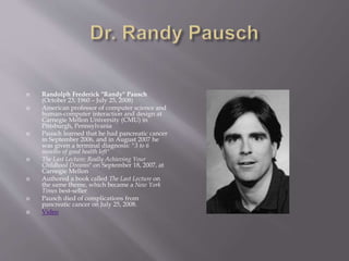  Randolph Frederick "Randy" Pausch
(October 23, 1960 – July 25, 2008)
 American professor of computer science and
human-computer interaction and design at
Carnegie Mellon University (CMU) in
Pittsburgh, Pennsylvania
 Pausch learned that he had pancreatic cancer
in September 2006, and in August 2007 he
was given a terminal diagnosis: "3 to 6
months of good health left"
 The Last Lecture: Really Achieving Your
Childhood Dreams" on September 18, 2007, at
Carnegie Mellon
 Authored a book called The Last Lecture on
the same theme, which became a New York
Times best-seller
 Pausch died of complications from
pancreatic cancer on July 25, 2008.
 Video
 