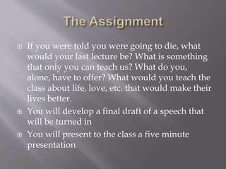  If you were told you were going to die, what
would your last lecture be? What is something
that only you can teach us? What do you,
alone, have to offer? What would you teach the
class about life, love, etc. that would make their
lives better.
 You will develop a final draft of a speech that
will be turned in
 You will present to the class a five minute
presentation
 