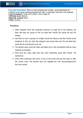www.teachingenglish.edu.vn Page 1
Your last Tet holiday: This is a ‘find someone who’ activity - good opportunity for
students to do some speaking development after a vocabulary exercise in the textbook.
Link to textbook: Tieng Anh 6 (New), Unit 6, page 60.
Difficulty level: Medium
Materials needed: None
Time: 15 mins
Procedure:
1. When students finish the vocabulary exercise on page 60 of the textbook, tell
them that they are going to find out what their friends did during the last Tet
holiday.
2. Ask them to work in groups (or mingle around the class) to ask their friends some
questions to find out what they enjoyed most during their last Tet and what they
would like to do during the next one.
3. The teacher goes round the class and takes part in the conversation with as many
students as possible.
4. Elicit from the class what they find most interesting about their friends’ Tet
experience.
5. Write down sentences with errors if any on the board and ask the class to offer
the correct ones. The teacher then can highlight the main structures/grammar
from this activity.
 