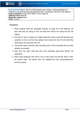 www.teachingenglish.edu.vn Page 1
Your last Tet holiday: This is a ‘find someone who’ activity - good opportunity for
students to do some speaking development after a vocabulary exercise in the textbook.
Link to textbook: Tieng Anh 6 (New), Unit 6, page 60.
Difficulty level: Medium
Materials needed: None
Time: 15 mins
Procedure:
1. When students finish the vocabulary exercise on page 60 of the textbook, tell
them that they are going to find out what their friends did during the last Tet
holiday.
2. Ask them to work in groups (or mingle around the class) to ask their friends some
questions to find out what they enjoyed most during their last Tet and what they
would like to do during the next one.
3. The teacher goes round the class and takes part in the conversation with as many
students as possible.
4. Elicit from the class what they find most interesting about their friends’ Tet
experience.
5. Write down sentences with errors if any on the board and ask the class to offer
the correct ones. The teacher then can highlight the main structures/grammar
from this activity.