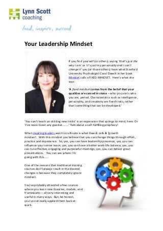 Your Leadership Mindset
If you find yourself (or others) saying ‘that’s just the
way I am’ or ‘it’s just my personality and I can’t
change it’ you (or those others) have what Stanford
University Psychologist Carol Dweck in her book
Mindset calls a FIXED MINDSET. Here’s what she
says:
‘A fixed mindset comes from the belief that your
qualities are carved in stone – who you are is who
you are, period. Characteristics such as intelligence,
personality, and creativity are fixed traits, rather
than something that can be developed.’

‘You can’t teach an old dog new tricks’ is an expression that springs to mind, here. Or
‘I’ve never been any good at……..’ Talk about a self-fulfilling prophecy!
What inspiring leaders want to cultivate is what Dweck calls A ‘growth
mindset’. With this mindset you believe that you can change things through effort,
practice and experience. So, yes, you can have leadership presence; yes, you can
influence your senior team; yes, you can have a better work-life balance; yes, you
can run effective, engaging and purposeful meetings; yes, you can deliver great
presentations. You can see where I’m
going with this…..
One of the reasons that traditional training
courses don’t always result in the desired
changes is because they completely ignore
mindset.
You’ve probably attended a few courses
where you learn new theories, models, and
frameworks – all very interesting and
useful in many ways. But, be honest,
you’ve not really applied them back at
work.

 