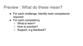 Preview : What do these mean?
● For each challenge, identify main competence
required
● For each competency
○ What to learn?
○ How to practise?
○ Support, e.g feedback?
 