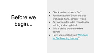 Before we
begin...
● Check audio + video is OK?
● Familiarisation of Zoom features :
chat, raise hand, screen + video
● Any concern for video recording for
training + sharing later?
● This is online workhop online
training
● Have you updated your Workbook
for SM Learning Journey?
 