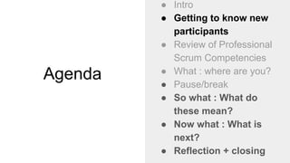 Agenda
● Intro
● Getting to know new
participants
● Review of Professional
Scrum Competencies
● What : where are you?
● Pause/break
● So what : What do
these mean?
● Now what : What is
next?
● Reflection + closing
 