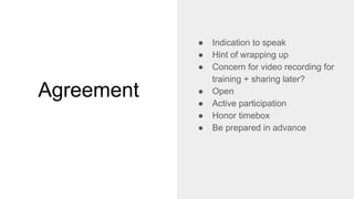 Agreement
● Indication to speak
● Hint of wrapping up
● Concern for video recording for
training + sharing later?
● Open
● Active participation
● Honor timebox
● Be prepared in advance
 