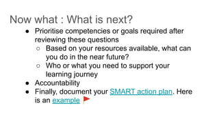Now what : What is next?
● Prioritise competencies or goals required after
reviewing these questions
○ Based on your resources available, what can
you do in the near future?
○ Who or what you need to support your
learning journey
● Accountability
● Finally, document your SMART action plan. Here
is an example 🚩
 