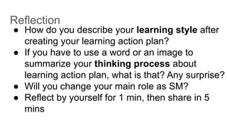 Reflection
● How do you describe your learning style after
creating your learning action plan?
● If you have to use a word or an image to
summarize your thinking process about
learning action plan, what is that? Any surprise?
● Will you change your main role as SM?
● Reflect by yourself for 1 min, then share in 5
mins
 